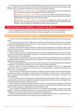 122-
Como se dijo anteriormente, las normas que se refieren al sitio en general van a ser agrupadas a su vez,
en normas de diseño a nivel de estructura del sitio, a nivel de navegación y a nivel de hipervínculos.
Respecto a la Estructura del Sitio:
Uno de los puntos más importantes a considerar dentro del diseño del sitio en general, es la estructura del
mismo.
En un ambiente tan visual como la Web, el buen diseño de la interfaz tiene mucho que ver con el sentido
y el grado de expresividad de dicha visualización, no sólo aplicada en la representatividad de la información,
sino a la estructura organizativa del sitio.
Construir y mantener una relación coherente y estrecha entre la arquitectura y la interfaz, es decir, entre
la lógica de la estructura y el significado visual, es fundamental para lograr la mejor adecuación e interacción
del usuario respecto al sitio.
Muchas veces los usuarios se pierden dentro de un sitio Web, simplemente por el hecho que el mismo
carece de un delineamiento organizado o estructurado, o sea que cuestiones estructurales no fueron encaradas
desde el principio, en forma deliberada.
En ciertos casos, los diseñadores comienzan a construir sistemática e irreflexivamente numerosas páginas
de distintas clases y tamaños, enganchadas entre sí mediante una cantidad de hipervínculos, sin analizar una
lógica general de organización.
Esto se manifiesta posteriormente dentro de la interfaz, provocando innumerables problemas de navegación
e interacción, muy difíciles de subsanar una vez que el sitio ya ha sido desarrollado.
Como es sabido, la forma de organización de la información inherente a la Web es la organización
hipermedial, o sea que las páginas y sus hipervínculos son representados y tratados internamente como
nodos y arcos de un hipergrafo.
No sólo se proveen hipervínculos para relacionar contenido, sino para acceder a las funciones principales,
a servicios secundarios, adicionales, a información no tan relevante o de relleno, para ir atrás y adelante,
arriba o abajo, para enlazar páginas por acceso directo o acortamientos, para acceder a otros sitios, o por
otras cuestiones.
Por ello, para poder paliar esta situación, el desarrollador debe primeramente definir y trabajar con una
estructura básica, en donde se consideren únicamente las páginas más relevantes del sitio y los hipervínculos
esenciales para poder acceder a dicha información.
Esta estructura, más simple y reducida que el grafo anterior, es la que debe ser visualizada y transmitida
al usuario, para que el mismo pueda percibir al sitio a través de una perspectiva más sencilla y pueda a partir
de allí, entender la lógica y el significado de esta estructuración inicial.
Una vez definido el esqueleto estructural del sitio, el diseñador podrá agregar la restante información
adicional y todos las hiper-conexiones que crea necesarias, por lo que esta estructura básica debe estar
definida de tal forma, que soporte las futuras extensiones y amplificaciones.
Entonces, el diseñador deberá trabajar arduamente en el diseño general del sitio y en la definición de una
estructura elemental del mismo, como se explican en las siguientes normas:
Principios de Diseño a Nivel de Sitio
La Estructura del sitio Web
En esta sección, se van a listar los principios de diseño más importantes que por lo general, se recomienda
aplicar y cumplir dentro de la interfaz del usuario del sitio Web. Para mayor claridad, se presentarán estas
normas en forma organizada y clasificada, de acuerdo a las siguientes categorías:
nNormas a nivel de sitio: donde aquí, se analizarán aquellas normas específicas
tanto a la estructura del sitio, a la navegación como a los hipervínculos.
nNormas a nivel de página: aquí se van a tratar las reglas de diseño para las
páginas que conformarán el sitio, agrupando las normas para el diseño general de las mismas,
específicamente en la página inicial y en la de formularios.
nNormas a nivel de contenido: se explicarán las normas que deben ser
aplicadas a nivel de la información que se va a transmitir, teniendo en cuenta características del
lenguaje, formas de diálogo, de organización del texto y demás cuestiones.
La interfaz Web y sus Principios de Diseño
 