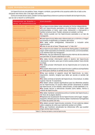 -125
Un hipervínculo es una palabra, frase, imagen o símbolo, que permite a los usuarios saltar de un lado a otra
ubicación del mismo sitio o de algún sitio externo.
Como en el resto de los casos, existen normas específicas a tener en cuenta en el diseño de los hipervínculos,
que se van a resumir a continuación:
Principios de Diseño a
Nivel de Hipervínculos
Explicación
Destinar una ubicación
independiente para los
hipervínculos
nLos hipervínculos deben estar ubicados en forma independiente.
nSi son hipervínculos asociados a la información, no deben estar
entremezclados al texto, para evitar distracción e interrupción y
facilitar la lectura local. Pueden ubicarse al costado o al final.
nLo mismo sucede con los hipervínculos asociados a un tipo de
navegación.
Distinguir semánticamente
los hipervínculos
nCada hipervínculo debe estar referenciado por un término o imagen
de acuerdo al significado y al destino del mismo.
nNo debe existir ambigüedad, intersección o inclusión entre
hipervínculos.
nEvitar el uso de la frase “Cliquee aquí” o “más info”
Categorizar los
hipervínculos
nLos hipervínculos deben ser claramente distinguibles y clasificados
según estén asociados al contenido, a los servicios, a la funcionalidad,
a los distintos tipos de navegación.
nAdemás, hay que diferenciar hipervínculos internos de los externos
que permiten al usuario abandonar el sitio.
Proveer información
complementaria
nSe debe brindar información sobre el destino del hipervínculo
-descripción, tamaño- para que el lector pueda predecir hacia donde
se dirige.
nSe debe proveer información de los hipervínculos en la barra de
estados
nSe puede utilizar texto en los hipervínculos o gráficos acompañados
por texto para clarificar el sentido de los mismos.
Considerar aspectos de
visualizaciónn
nHay que analizar el aspecto visual del hipervínculo, su color,
disposición, tamaño, longitud que debe ser acorde al sentido del
mismo.
nSe debe controlar el tamaño del hipervínculo. Si es textual, no debe
superar más de 15 caracteres.
nSe deben utilizar colores significativos para los diferentes estados
de los hipervínculos. El usuario debe percibir claramente el estado
del hipervínculo, si fue visitado, seleccionado, si está habilitado o no.
nSe puede recurrir a estructuras visuales como tablas, menús o
índices de hipervínculos.
Proveer Consistencia y
homogeneidad
nSe debe mantener consistencia entre el nombre del hipervínculo y
del título de la página destino.
nAspectos de visualización de los hipervínculos como lugar, imagen,
tipografía utilizada para los mismos deben mantenerse homogéneos
en todas las partes del sitio.
Proveer Correctitud nSe deben proveer hipervínculos correctos. Si son externos deben
saltar a páginas de sitios que realmente existan en la Web.
nHay que mantener actualizada las referencias URL que puedan
dirigir ciertos hipervínculos.
Tabla 5.7: Normas de diseño a nivel de hipervínculos.
Los Hipervínculos
La Interfaz Web y sus principios de Diseño
 
