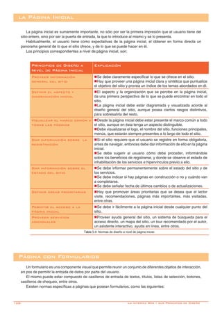 128-
la Página Inicial
La página inicial es sumamente importante, no sólo por ser la primera impresión que el usuario tiene del
sitio entero, sino por ser la puerta de entrada, la que lo introduce al mismo y se lo presenta.
Habitualmente, el usuario tiene como expectativas de la página inicial, el obtener en forma directa un
panorama general de lo que el sitio ofrece, y de lo que se puede hacer en él.
Los principios correspondientes a nivel de página inicial, son:
Principios de Diseño a
Nivel de Página Inicial
Explicación
Proveer información
general del sitio
nSe debe claramente especificar lo que se ofrece en el sitio.
nHay que proveer una página inicial clara y sintética que puntualice
el objetivo del sitio y provea un índice de los temas abordados en él.
Definir el aspecto y
diagramación inicial
nEl aspecto y la organización que se percibe en la página inicial,
da una primera perspectiva de lo que se puede encontrar en todo el
sitio.
nLa página inicial debe estar diagramada y visualizada acorde al
diseño general del sitio, aunque posea ciertos rasgos distintivos,
para sobresalirla del resto.
Visualizar el marco común a
todas las páginas
nDesde la página inicial debe estar presente el marco común a todo
el sitio, aunque en ésta tenga un aspecto distinguible.
nDebe visualizarse el logo, el nombre del sitio, funciones principales,
menús, que estarán siempre presentes a lo largo de todo el sitio.
Dar información sobre la
registración
nSi el sitio requiere que el usuario se registre en forma obligatoria,
antes de navegar, entonces debe dar información de ello en la página
inicial.
nSe debe sugerir al usuario cómo debe proceder, informándole
sobre los beneficios de registrarse, y donde se observe el estado de
inhabilitación de los servicios e hipervínculos previo a ello.
Dar información sobre el
estado del sitio
nSe debe informar permanentemente sobre el estado del sitio y de
los servicios.
nSe debe indicar si hay páginas en construcción o no y cuándo van
a completarse.
nSe debe señalar fecha de últimos cambios o de actualizaciones.
Definir áreas prioritarias nHay que promover áreas prioritarias que se desea que el lector
visite, recomendaciones, páginas más importantes, más visitadas,
entre otras.
Permitir el acceso a la
página inicial
nSe debe ir fácilmente a la página inicial desde cualquier punto del
sitio.
Proveer servicios
adicionales
nProveer ayuda general del sitio, un sistema de búsqueda para el
acceso directo, un mapa del sitio, un tour recomendado por el autor,
un asistente interactivo, ayuda en línea, entre otros.
Tabla 5.9: Normas de diseño a nivel de página inicial.
Página con Formularios
Un formulario es una componente visual que permite reunir un conjunto de diferentes objetos de interacción,
en pos de permitir la entrada de datos por parte del usuario.
El mismo puede estar compuesto de casilleros de entrada de textos, títulos, listas de selección, botones,
casilleros de chequeo, entre otros.
Existen normas específicas a páginas que posean formularios, como las siguientes:
La interfaz Web y sus Principios de Diseño
 