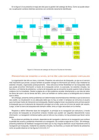 132-
En la figura 5.3 se presenta el mapa del sitio para la gestión del catálogo de libros. Como se puede obser-
var, la aplicación contiene distintas secciones con contenido claramente identificado.
Figura 5.3: Estructura del catálogos de libros de la Facultad de Informática
Caso de Estudio 5 - La interfaz Web y sus Principios de Diseño
Principios de diseño a nivel sitio De los catálogos virtuales
La organización del sitio es clara y concreta. Presenta una estructura de búsqueda, ya que es el servicio
más importante que provee, aunque también es posible navegar la información por temas o tipo mediante los
estantes virtuales, organizados jerárquicamente. Esta estructura brinda flexibilidad en las búsquedas dado
que puede encontrar información a través de la búsqueda común, la avanzada, los estantes virtuales, los
favoritos, y el historial de préstamos. La barra de búsqueda que se encuentra la parte superior todo el tiempo
colabora con la inmediatez. Desde la página de un libro podemos acceder directamente a una lista de todos
los libros del autor o de los temas del libro, como así también en ciertos casos a la bibliografía de la materia
que lo utiliza.
Sin embargo, presenta ciertos problemas con determinadas recomendaciones referidas a que la estructura
sea usable. La visualización no es adecuada dado que no hay un orden ni tampoco se comunica al usuario
que el principal medio de interacción es la búsqueda. Desde la página inicial, se presenta como primera opción
la búsqueda que es el elemento de interacción principal con el sitio, junto con él inicio de sesión del usuario.
Luego, si bien la barra de búsqueda está siempre visible, toma un lugar secundario en la interfaz.
Respecto a definir diferentes tipos de navegación, la principal es la navegación por estructura, a través
del proceso de búsqueda se encuentran enlaces iniciales que pueden ser seguidos descubriendo nueva
información. La navegación contextual aplica, pero el sitio es muy simple y no hay procesos que lleven varios
pasos.
No se observan pérdidas de contexto, dependencia del navegador o demora en la navegación que conlleve
la pérdida del usuario y problemas inherentes a la navegación. Se cumple la regla de los 3 clics. Sin embargo,
presenta problemas de feedback navegacional dado que no hay ninguna distinción visual importante entre la
navegación por búsqueda, mediante los estantes virtuales, los favoritos y a través del historial de préstamos
como se puede observar en las figuras 5.4,5.5,5.6, 5.7
 