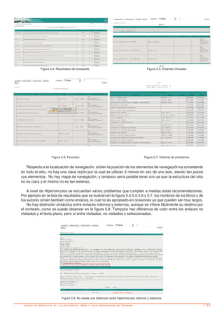 -133Caso de Estudio 5 - La Interfaz Web y sus principios de Diseño
Figura 5.4: Resultados de búsqueda Figura 5.5: Estantes Virtuales
Figura 5.6: Favoritos Figura 5.7: Historial de préstamos
Respecto a la localización de navegación, si bien la posición de los elementos de navegación es consistente
en todo el sitio, no hay una clara razón por la cual se utilizan 2 menús en vez de uno solo, siendo tan pocos
sus elementos. No hay mapa de navegación, y tampoco sería posible tener uno ya que la estructura del sitio
no es clara y el mismo no es tan extenso.
A nivel de Hipervinculos se encuentan varios problemas que cumplen a medias estas recomendaciones.
Por ejemplo en la lista de resultados que se ilustran en la figura 5.4,5.5,5.6 y 5.7, los nombres de los libros y de
los autores sirven también como enlaces, lo cual no es apropiado en ocasiones ya que pueden ser muy largos.
No hay distinción sintáctica entre enlaces internos y externos, aunque se infiere fácilmente su destino por
el contexto, como se puede observar en la figura 5.8. Tampoco hay diferencia de color entre los enlaces no
visitados y el texto plano, pero sí entre visitados, no visitados y seleccionados.
Figura 5.8: No existe una distinción entre hipervínculos internos y externos.
 