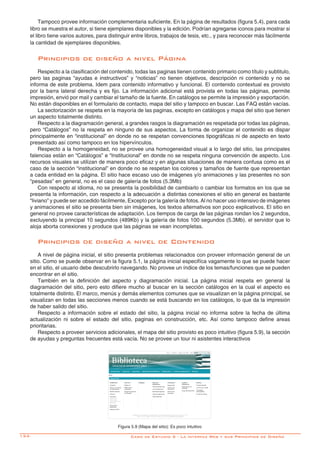 134- Caso de Estudio 5 - La interfaz Web y sus Principios de Diseño
Tampoco provee información complementaria suficiente. En la página de resultados (figura 5.4), para cada
libro se muestra el autor, si tiene ejemplares disponibles y la edición. Podrían agregarse iconos para mostrar si
el libro tiene varios autores, para distinguir entre libros, trabajos de tesis, etc., y para reconocer más fácilmente
la cantidad de ejemplares disponibles.
Principios de diseño a nivel Página
Respecto a la clasificación del contenido, todas las paginas tienen contenido primario como título y subtitulo,
pero las paginas “ayudas e instructivos” y “noticias” no tienen objetivos, descripción ni contenido y no se
informa de este problema. Idem para contenido informativo y funcional. El contenido contextual es provisto
por la barra lateral derecha y es fijo. La información adicional está provista en todas las páginas, permite
impresión, envió por mail y cambiar el tamaño de la fuente. En catálogos se permite la impresión y exportación.
No están disponibles en el formulario de contacto, mapa del sitio y tampoco en buscar. Las FAQ están vacías.
La sectorización se respeta en la mayoría de las paginas, excepto en catálogos y mapa del sitio que tienen
un aspecto totalmente distinto.
Respecto a la diagramación general, a grandes rasgos la diagramación es respetada por todas las páginas,
pero “Catálogos” no la respeta en ninguno de sus aspectos. La forma de organizar el contenido es dispar
principalmente en “institucional” en donde no se respetan convenciones tipográficas ni de aspecto en texto
presentado así como tampoco en los hipervínculos.
Respecto a la homogeneidad, no se provee una homogeneidad visual a lo largo del sitio, las principales
falencias están en “Catálogos” e “Institucional” en donde no se respeta ninguna convención de aspecto. Los
recursos visuales se utilizan de manera poco eficaz y en algunas situaciones de manera confusa como es el
caso de la sección “institucional” en donde no se respetan los colores y tamaños de fuente que representan
a cada entidad en la página. El sitio hace escaso uso de imágenes y/o animaciones y las presentes no son
“pesadas” en general, no es el caso de galería de fotos (5.3Mb)
Con respecto al idioma, no se presenta la posibilidad de cambiarlo o cambiar los formatos en los que se
presenta la información, con respecto a la adecuación a distintas conexiones el sitio en general es bastante
“liviano” y puede ser accedido fácilmente, Excepto por la galería de fotos. Al no hacer uso intensivo de imágenes
y animaciones el sitio se presenta bien sin imágenes, los textos alternativos son poco explicativos. El sitio en
general no provee características de adaptación. Los tiempos de carga de las páginas rondan los 2 segundos,
excluyendo la principal 10 segundos (489Kb) y la galería de fotos 100 segundos (5.3Mb). el servidor que lo
aloja aborta conexiones y produce que las páginas se vean incompletas.
Principios de diseño a nivel de Contenido
A nivel de página inicial, el sitio presenta problemas relacionados con proveer información general de un
sitio. Como se puede observar en la figura 5.1, la página inicial especifíca vagamente lo que se puede hacer
en el sitio, el usuario debe descubrirlo navegando. No provee un índice de los temas/funciones que se pueden
encontrar en el sitio.
También en la definición del aspecto y diagramación inicial. La página inicial respeta en general la
diagramación del sitio, pero esto difiere mucho al buscar en la sección catálogos en la cual el aspecto es
totalmente distinto. El marco, menús y demás elementos comunes que se visualizan en la página principal, se
visualizan en todas las secciones menos cuando se está buscando en los catálogos, lo que da la impresión
de haber salido del sitio.
Respecto a información sobre el estado del sitio, la página inicial no informa sobre la fecha de última
actualización ni sobre el estado del sitio, paginas en construcción, etc. Así como tampoco define areas
prioritarias.
Respecto a proveer servicios adicionales, el mapa del sitio provisto es poco intuitivo (figura 5.9), la sección
de ayudas y preguntas frecuentes está vacía. No se provee un tour ni asistentes interactivos
Figura 5.9 (Mapa del sitio): Es poco intuitivo
 