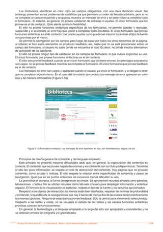 -135
Los formularios identifican en color rojos los campos obligatorios, con una clara distinción visual. Sin
embargo presentan varios problemas de usabilidad ya que permiten un orden de llenado arbitrario, pero si no
se completa un campo requerido y se guarda, muestra un mensaje de error y se debe volver a completar todo
el formulario.. El sistema, en general, no provee validación de entradas ni ayudas. El único formulario que las
provee es el de contacto. Esto atenta contra la flexibilidad.
El sitio no provee funciones sintácticas específicas de los formularios, no permite guardar y reanudar,
suspender y si se comete un error hay que volver a completar todos los datos. El único formulario que provee
funciones sintácticas es el de contacto. Las únicas ayudas como puede ser imprimir o cambiar el tipo de fuente
son provistas por el marco.
Se permite la navegación por los campos pero luego de pasar por todos los otros elementos de la página,
al obtener el foco estos elementos no producen feedback, así, hasta que no se está posicionado sobre un
campo del formulario, el usuario no sabe dónde se encuentra el foco. Es decir, no brinda medios alternativos
de activación de los casilleros.
El sitio no provee ningún tipo de validación en los campos del formulario, lo que vuelve engorroso su uso.
El único formulario que provee funciones sintácticas es el de contacto.
El sitio solo provee feedback cuando se envía en formulario que contiene errores, los mensajes aclaratorios
son vagos, no se provee feedback mientras se completa el formulario. El único formulario que provee feedback
es el de contacto.
Los mensajes de error son vagos y aparecen cuando el usuario ya envío el formulario, y lo obligan a tener
que re completar todo el mismo. En el caso del formulario de contacto los mensaje de error aparecen en color
rojo y de manera intimidatoria (Figura 5.10)
Figura 5.10 (Formulario-contacto): Los mensajes de error aparecen en rojo, son intimidatorios y vagos a la vez
Principios de diseño general de contenido y del lenguaje empleado
Este principio no presentó mayores dificultades dado que, en general, la organización del contenido es
correcta. El contenido que se provee respeta las normas y es coherente con su título y/o hipervínculo. Teniendo
el sitio tan poca información, se respeta el nivel de abstracción del contenido. Hay páginas que no proveen
contenido, como ayudas y noticias. El sitio respeta la relación entre especificidad de contenido y pasos de
navegación. Igual que en los puntos anteriores los excesivos menús dificultan su uso.
La gramática es correcta, la forma de expresión es simple. Se aprovechan recursos simples como párrafos,
tabulaciones y tablas. No se utilizan recursos como tab-sets o layers para desplegar información y sintetizar
espacio. El formato de la visualización es estándar, respeta el tipo de la fuente y los tamaños aproximados.
Respecto a los objetos de interacción, los menús están bien diseñados, respetan las normas de profundidad
y contenido, lo que dificulta la navegación es que hay 3 barras de menús dos de las cuales tienen prácticamente
las mismas opciones. Ninguna de estas barras provee feedback. Solo la central para el elemento seleccionado.
Respecto a las tablas y vistas, no se visualiza el estado de las tablas y las escasa funciones sintácticas
provistas carecen de funcionamiento.
En general, la terminología y el lenguaje empleado a lo largo del sitio son apropiados y consistentes y no
se detectan errores de ortografía y/o gramaticales.
Caso de Estudio 5 - La Interfaz Web y sus principios de Diseño
 