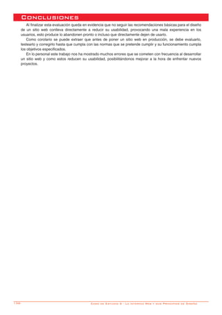 136-
Conclusiones
Al finalizar esta evaluación queda en evidencia que no seguir las recomendaciones básicas para el diseño
de un sitio web conlleva directamente a reducir su usabilidad, provocando una mala experiencia en los
usuarios, esto produce lo abandonen pronto o incluso que directamente dejen de usarlo.
Como corolario se puede extraer que antes de poner un sitio web en producción, se debe evaluarlo,
testearlo y corregirlo hasta que cumpla con las normas que se pretende cumplir y su funcionamiento cumpla
los objetivos especificados.
En lo personal este trabajo nos ha mostrado muchos errores que se cometen con frecuencia al desarrollar
un sitio web y como estos reducen su usabilidad, posibilitándonos mejorar a la hora de enfrentar nuevos
proyectos.
Caso de Estudio 5 - La interfaz Web y sus Principios de Diseño
 