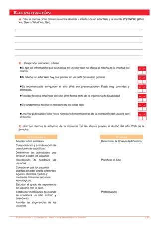 -137
Ejercitación
A.Citar al menos cinco diferencias entre diseñar la interfaz de un sitio Web y la interfaz WYSIWYG (What
You See Is What You Get).	
	
______________________________________________________________________________________
______________________________________________________________________________________
______________________________________________________________________________________
______________________________________________________________________________________
______________________________________________________________________________________
B. Responder verdadero o falso.
nEl tipo de información que se publica en un sitio Web no afecta al diseño de la interfaz del
mismo.
nAl diseñar un sitio Web hay que pensar en un perfil de usuario general
nEs recomendable enriquecer el sitio Web con presentaciones Flash muy coloridas y
animadas.
nRealizar testeos empíricos del sitio Web forma parte de la Ingeniería de Usabilidad
nEs fundamental facilitar el rediseño de los sitios Web
nUna vez publicado el sitio no es necesario tomar muestras de la interacción del usuario con
el mismo.	
v f
C.Unir con flechas la actividad de la izquierda con las etapas previas al diseño del sitio Web de la
derecha.
	
Actividades Etapas
Analizar sitios similares Determinar la Comunidad Destino
Comprobación y corroboración de
cuestiones de usabilidad.
Determinar las actividades que
llevarán a cabo los usuarios
Recolección de feedback de
usuarios
Planificar el Sitio
Considerar que los usuarios
pueden acceder desde diferentes
lugares, distintos medios y
mediante diferentes recursos
tecnológicos.
Estudiar el grado de experiencia
del usuario con la Web.
Establecer mediciones de cuando
se considera un sitio exitoso y
cuando no.
Prototipación
Atender las sugerencias de los
usuarios
Ejercitación - La Interfaz Web y sus principios de Diseño
v f
v f
v f
v f
v f
 