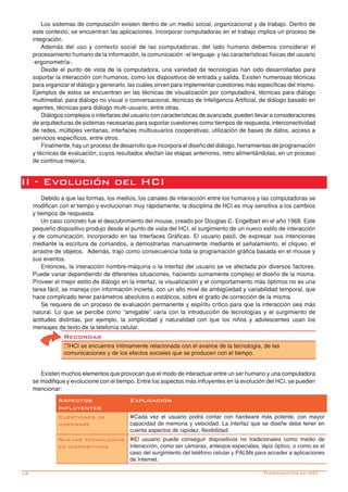 12-
Los sistemas de computación existen dentro de un medio social, organizacional y de trabajo. Dentro de
este contexto, se encuentran las aplicaciones. Incorporar computadoras en el trabajo implica un proceso de
integración.
Además del uso y contexto social de las computadoras, del lado humano debemos considerar el
procesamiento humano de la información, la comunicación -el lenguaje- y las características físicas del usuario
-ergonometría-.
Desde el punto de vista de la computadora, una variedad de tecnologías han sido desarrolladas para
soportar la interacción con humanos, como los dispositivos de entrada y salida. Existen numerosas técnicas
para organizar el diálogo y generarlo, las cuáles sirven para implementar cuestiones más específicas del mismo.
Ejemplos de estos se encuentran en las técnicas de visualización por computadora, técnicas para diálogo
multimedial, para diálogo no visual o conversacional, técnicas de Inteligencia Artificial, de diálogo basado en
agentes, técnicas para diálogo multi-usuario, entre otras.
Diálogos complejos o interfaces del usuario con características de avanzada, pueden llevar a consideraciones
de arquitecturas de sistemas necesarias para soportar cuestiones como tiempos de respuesta, interconectividad
de redes, múltiples ventanas, interfaces multiusuarios cooperativas, utilización de bases de datos, acceso a
servicios específicos, entre otros.
Finalmente, hay un proceso de desarrollo que incorpora el diseño del diálogo, herramientas de programación
y técnicas de evaluación, cuyos resultados afectan las etapas anteriores, retro alimentándolas, en un proceso
de continua mejoría.
II - Evolución del HCI
Debido a que las formas, los medios, los canales de interacción entre los humanos y las computadoras se
modifican con el tiempo y evolucionan muy rápidamente, la disciplina de HCI es muy sensitiva a los cambios
y tiempos de respuesta.
Un caso concreto fue el descubrimiento del mouse, creado por Douglas C. Engelbart en el año 1968. Este
pequeño dispositivo produjo desde el punto de vista del HCI, el surgimiento de un nuevo estilo de interacción
y de comunicación, incorporado en las Interfaces Gráficas. El usuario pasó, de expresar sus intenciones
mediante la escritura de comandos, a demostrarlas manualmente mediante el señalamiento, el cliqueo, el
arrastre de objetos. Además, trajo como consecuencia toda la programación gráfica basada en el mouse y
sus eventos.
Entonces, la interacción hombre-máquina o la interfaz del usuario se ve afectada por diversos factores.
Puede variar dependiendo de diferentes situaciones, haciendo sumamente complejo el diseño de la misma.
Proveer el mejor estilo de diálogo en la interfaz, la visualización y el comportamiento más óptimos no es una
tarea fácil, se maneja con información incierta, con un alto nivel de ambigüedad y variabilidad temporal, que
hace complicado tener parámetros absolutos o estáticos, sobre el grado de corrección de la misma.
Se requiere de un proceso de evaluación permanente y espíritu crítico para que la interacción sea más
natural. Lo que se percibe como “amigable” varía con la introducción de tecnologías y el surgimiento de
actitudes distintas, por ejemplo, la simplicidad y naturalidad con que los niños y adolescentes usan los
mensajes de texto de la telefonía celular.
Existen muchos elementos que provocan que el modo de interactuar entre un ser humano y una computadora
se modifique y evolucione con el tiempo. Entre los aspectos más influyentes en la evolución del HCI, se pueden
mencionar:
Recordar
rHCI se encuentra íntimamente relacionada con el avance de la tecnología, de las
comunicaciones y de los efectos sociales que se producen con el tiempo.
Fundamentos en HCI
Aspectos
Influyentes
Explicación
Cuestiones de
hardware
nCada vez el usuario podrá contar con hardware más potente, con mayor
capacidad de memoria y velocidad. La interfaz que se diseñe debe tener en
cuenta aspectos de rapidez, flexibilidad.
Nuevas tecnologías
en dispositivos
nEl usuario puede conseguir dispositivos no tradicionales como medio de
interacción, como ser cámaras, anteojos especiales, lápiz óptico, o como es el
caso del surgimiento del teléfono celular y PALMs para acceder a aplicaciones
de Internet.
 