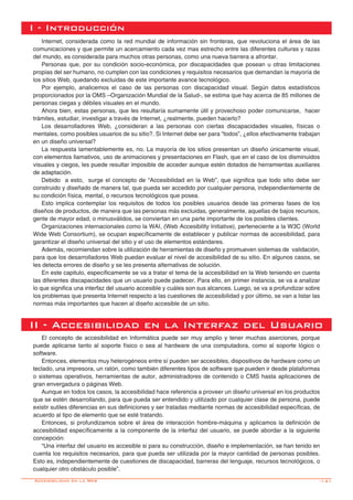 -141
I - Introducción
Internet, considerada como la red mundial de información sin fronteras, que revoluciona el área de las
comunicaciones y que permite un acercamiento cada vez mas estrecho entre las diferentes culturas y razas
del mundo, es considerada para muchos otras personas, como una nueva barrera a afrontar.
Personas que, por su condición socio-económica, por discapacidades que posean u otras limitaciones
propias del ser humano, no cumplen con las condiciones y requisitos necesarios que demandan la mayoría de
los sitios Web, quedando excluidas de este importante avance tecnológico.
Por ejemplo, analicemos el caso de las personas con discapacidad visual. Según datos estadísticos
proporcionados por la OMS –Organización Mundial de la Salud-, se estima que hay acerca de 85 millones de
personas ciegas y débiles visuales en el mundo.
Ahora bien, estas personas, que les resultaría sumamente útil y provechoso poder comunicarse, hacer
trámites, estudiar, investigar a través de Internet, ¿realmente, pueden hacerlo?
Los desarrolladores Web, ¿consideran a las personas con ciertas discapacidades visuales, físicas o
mentales, como posibles usuarios de su sitio?. Si Internet debe ser para “todos”, ¿ellos efectivamente trabajan
en un diseño universal?
La respuesta lamentablemente es, no. La mayoría de los sitios presentan un diseño únicamente visual,
con elementos llamativos, uso de animaciones y presentaciones en Flash, que en el caso de los disminuidos
visuales y ciegos, les puede resultar imposible de acceder aunque estén dotados de herramientas auxiliares
de adaptación.
Debido a esto, surge el concepto de “Accesibilidad en la Web”, que significa que todo sitio debe ser
construido y diseñado de manera tal, que pueda ser accedido por cualquier persona, independientemente de
su condición física, mental, o recursos tecnológicos que posea.
Esto implica contemplar los requisitos de todos los posibles usuarios desde las primeras fases de los
diseños de productos, de manera que las personas más excluidas, generalmente, aquellas de bajos recursos,
gente de mayor edad, o minusválidos, se conviertan en una parte importante de los posibles clientes.
Organizaciones internacionales como la WAI, (Web Accesibility Initiative), perteneciente a la W3C (World
Wide Web Consortium), se ocupan específicamente de establecer y publicar normas de accesibilidad, para
garantizar el diseño universal del sitio y el uso de elementos estándares.
Además, recomiendan sobre la utilización de herramientas de diseño y promueven sistemas de validación,
para que los desarrolladores Web puedan evaluar el nivel de accesibilidad de su sitio. En algunos casos, se
les detecta errores de diseño y se les presenta alternativas de solución.
En este capitulo, específicamente se va a tratar el tema de la accesibilidad en la Web teniendo en cuenta
las diferentes discapacidades que un usuario puede padecer. Para ello, en primer instancia, se va a analizar
lo que significa una interfaz del usuario accesible y cuáles son sus alcances. Luego, se va a profundizar sobre
los problemas que presenta Internet respecto a las cuestiones de accesibilidad y por último, se van a listar las
normas más importantes que hacen al diseño accesible de un sitio.
II - Accesibilidad en la Interfaz del Usuario
El concepto de accesibilidad en Informática puede ser muy amplio y tener muchas aserciones, porque
puede aplicarse tanto al soporte físico o sea al hardware de una computadora, como al soporte lógico o
software.
Entonces, elementos muy heterogéneos entre sí pueden ser accesibles, dispositivos de hardware como un
teclado, una impresora, un ratón, como también diferentes tipos de software que pueden ir desde plataformas
o sistemas operativos, herramientas de autor, administradores de contenido o CMS hasta aplicaciones de
gran envergadura o páginas Web.
Aunque en todos los casos, la accesibilidad hace referencia a proveer un diseño universal en los productos
que se estén desarrollando, para que pueda ser entendido y utilizado por cualquier clase de persona, puede
existir sutiles diferencias en sus definiciones y ser tratadas mediante normas de accesibilidad específicas, de
acuerdo al tipo de elemento que se esté tratando.
Entonces, si profundizamos sobre el área de interacción hombre-máquina y aplicamos la definición de
accesibilidad específicamente a la componente de la interfaz del usuario, se puede abordar a la siguiente
concepción:
“Una interfaz del usuario es accesible si para su construcción, diseño e implementación, se han tenido en
cuenta los requisitos necesarios, para que pueda ser utilizada por la mayor cantidad de personas posibles.
Esto es, independientemente de cuestiones de discapacidad, barreras del lenguaje, recursos tecnológicos, o
cualquier otro obstáculo posible”.
Accesibilidad en la Web
 