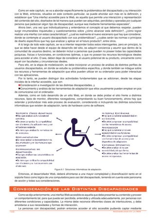 142-
Como en este capítulo, se va a abordar específicamente la problemática del discapacitado y su interacción
con la Web, entonces, situados en este contexto particular, se puede ahondar aún más en la definición, y
establecer que “Una interfaz accesible para la Web, es aquella que permite una interacción y representación
del contenido del sitio, diseñados de tal manera que pueden ser adquiridas, percibidas y operadas por cualquier
persona que padezcan algún tipo de discapacidad, aunque sea mediante herramientas especiales”.
Ahora bien, una vez que individualizamos y entendemos el concepto al que debemos respetar, pueden
surgir innumerables inquietudes y cuestionamientos sobre ¿cómo alcanzar esta definición?, ¿cómo lograr
realizar una interfaz con estas características?, ¿cuál es realmente el nuevo escenario que hay que considerar,
donde se contemple al usuario discapacitado con sus problemáticas?, ¿cuáles serán las normas o principios
de diseño específicos que hay que analizar y aplicar en el futuro producto?, entre otros.
A lo largo de todo este capítulo, se va a intentar responder todos estos interrogantes, pero en principio, lo
que se debe hacer desde el equipo de desarrollo del sitio, es adquirir conciencia y asumir que dentro de la
comunidad de usuarios destino, se deberán incluir a personas que pueden no poseer todas las capacidades
psíquicas, físicas o funcionales, en condiciones óptimas, o que no posean los recursos tecnológicos ideales
para acceder al sitio. O sea, deben dejar de considerar al usuario potencial de su producto, únicamente como
aquel con facultades y circunstancias ideales.
Para ello, en la etapa de modelización, se debe incorporar un proceso de análisis de distintos perfiles de
usuarios discapacitados, en donde se estudie su problemática específica, y donde también se indague sobre
los recursos y herramientas de adaptación que ellos pueden utilizar en su ordenador para poder interactuar
con las aplicaciones.
Por lo tanto, se pueden distinguir dos actividades fundamentales que se adicionan, desde las etapas
iniciales de la interfaz accesible, que son:
nConsideración e investigación de las distintas discapacidades, y
nConocimiento y análisis de las herramientas de adaptación que ellos usualmente pueden emplear en pos
de comunicarse con el ordenador.
Además, como en todo desarrollo de un sitio Web, en donde se debe probar el sitio frente a distintos
recursos, tipos de monitor, diferentes navegadores, comprobando su buen funcionamiento, ahora hay que
extender y profundizar más este proceso de evaluación, considerando e incluyendo las distintas soluciones
informáticas que existen de adaptación, tanto de hardware como de software.
Entonces, el desarrollador Web, deberá afrontarse a una mayor complejidad y diversificación tanto en el
soporte físico como lógico de una computadora para uso del discapacitado, teniendo en cuenta este panorama
de acción y todas sus consideraciones.
Consideración de las Distintas Discapacidades
Comosedijoanteriormente,unainterfazWebaccesibleesaquellaquedebepresentarsucontenidoyproveer
un comportamiento tal, para que pueda ser percibida, entendida y utilizada adecuadamente, por personas con
diferentes condiciones y capacidades. La misma debe reconoce diferentes clases de interlocutores, y debe
amoldarse a sus necesidades y formas de interacción.
La personas con discapacidad, podrán entonces acceder al sitio accesible pudiendo captar mediante
Figura 6.1: Soluciones informáticas de adaptación.
Accesibilidad en la Web
 