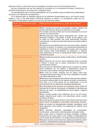 -143
Tipos de Discapacidades
Humanas
Problemática respecto al Uso de Internet
Discapacidad Visual nEstán incluidos los usuarios minusválidos visuales, aquellos que
posean cierta afección visual como daltonismo y los ciegos.
Por el diseño visual de la Web, son los más afectados en el uso de
Internet y los más excluidos.
nMuchas personas ciegas utilizan herramientas que facilitan una
descripción hablada o convertidas a Braille de las páginas, pero
no todos los sitios permiten que estas herramientas funcionen
correctamente, ni tampoco proveen ellos mismos los medios auditivos
necesarios.
nLas personas con problemas de visión, que no son ciegas, necesitan
aumentar el tamaño, el contraste o las características generales de
visibilidad en función de sus necesidades visuales, pero muy pocos
sitios proveen estas funcionalidades de adaptación, ni tampoco
están preparados para que el discapacitado pueda hacerlo desde
mecanismos propios.
Discapacidad Auditiva nEstán incluidas las personas sordas, sordomudas y con dificultades
auditivas.
nEstas personas son las que menos problemas tienen al acceder
a Internet, a menos que se utilicen mecanismos de interacción
exclusivamente auditivos.
nLas personas con dificultades auditivas que no alcanzan la sordera
tienen problemas con los cambios y determinados rangos de
frecuencia y para localizar y distinguir determinados sonidos.
nEllos como los sordos, necesitan que los videos, audio clips,
mensajes auditivos que ofrezca el sitio, sean subtitulados o provean
una versión alternativa en texto.
nAdemás de tener problemas para detectar informaciones auditivas,
los usuarios sordos pueden no ser capaces de hablar correctamente.
Para ellos y en el caso directo de los sordomudos, el uso de
reconocimiento de voz, deberá ser analizado especialmente.
Discapacidad Motriz nLas dificultades de las personas con problemas físicos suelen ser
derivados de su falta de coordinación, su debilidad, la dificultad para
alcanzar las cosas o la imposibilidad de mover alguna o algunas
extremidades.
nEstos usuarios pueden tener problemas con el uso del mouse,
rapidez requerida para realizar una determinada acción, presión
simultánea de teclas.
nSe puede presentar casos donde la única manera que tienen para
operar una PC, es mediante un único dedo, mouse de pie, licornios.
Discapacidad Cognitiva nAquí se incluyen los discapacitados mentales, psicológicos como
gente depresiva, como también con problemas de adicción como
drogadictos.
nEllos presentan diferentes capacidades de razonamiento,
memorización, comprensión y distintos grados de rapidez mental.
nLes puede costar la realización de tareas complejas, anidadas,
transacciones de varios pasos, como también la interpretación de
mucho caudal de información en un instante determinado de tiempo
nAspectos visuales como animaciones, objetos parpadeantes pueden
afectarles, produciéndoles ciertas perturbaciones no deseables.
Tabla 6.1: Tipos de discapacidades y sus problemáticas.
diferentes modos, la información que allí se publique y haciendo uso de la funcionalidad provista.
Hay que comprender que ese sitio además de convertirse en su herramienta de trabajo, constituirá un
elemento fundamental en el proceso de su integración social.
Las discapacidades que un usuario puede padecer son muy variadas y cada una determinan problemáticas
de acceso y de interacción muy específicas.
	En la siguiente tabla, se detallarán algunas de las diferentes discapacidades que un ser humano puede
adolecer y que un sitio Web deberá contemplar afectando su diseño, y se considerarán cuáles son sus
realidades o complejidades respecto a lo que al uso de Internet se refiere:
Accesibilidad en la Web
 