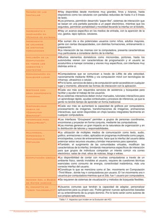 -13
Tamaño de las
pantallas
nHay disponibles desde monitores muy grandes, finos y livianos, hasta
dispositivos como los celulares con pantallas reducidas de hasta 4 a 5 líneas
de texto.
nLos primeros, permitirán desarrollo “paper-like”, sistemas de interacción que
se basan en una pantalla parecida a un papel electrónico, mientras que los
segundos, permitirán portabilidad y movilidad llevando la interfaz en el bolsillo.
Incremento e
innovación en
técnicas de entrada
nHay un avance específico en los medios de entrada, con la aparición de la
voz, gestos, lápiz ópticos, celulares.
Incremento
de usuarios
de distintas
formaciones
nSe suman día a día potenciales usuarios como niños, adultos mayores,
gente con ciertas discapacidades, con distintas formaciones, entrenamiento o
preparación.
nLa interacción de las mismas con la computadora, presenta características
muy particulares a considerar dentro de la interfaz.
Inclusión de la
Computación
en todos los
ambientes y
contextos
nMuchos elementos domésticos como microondas, portones, hasta los
automóviles vienen con características de programación y el usuario se
acostumbra a manejar consolas y visores muy específicos, con interfaces muy
distintas entre sí.
Comunicación en
cualquier lugar
nComputadoras que se comunican a través de LANs de alta velocidad,
nacionalmente mediante WANs y vía computación móvil con tecnologías de
infrarrojo, ultrasónico o celular.
nPor lo tanto, servicios de datos y de computación serán accesibles en cualquier
lugar y momento, alterando las formas de interacción con la aplicación.
Sistemas con
gran componente
funcional
nCada vez más son requeridos servicios de asistencia y búsquedas para
facilitar y ayudar el trabajo de los usuarios.
nLos sistemas interactivos deben incluir manuales, tutoriales interactivos para
un aprendizaje rápido, ayudas contextuales y procesos de inferencia, ya que la
gente no tendrá tiempo de aprender en forma tradicional.
Disponibilidad
masiva de
“Computer
Graphics”.
nCada vez más se aumentará la capacidad de gráficos por computadora,
procesamiento de imágenes, transformaciones de imágenes, animaciones
interactivas, que serán disponibles en chips baratos integrables fácilmente en
cualquier computadora.
Interfaces para
“GroupWare”.
nLas Interfaces “Groupware” permiten a grupos de personas coordinarse,
encontrarse y proyectar en forma conjunta, mediante las computadoras.
nLas mismas generan un gran impacto en la naturaleza de organización y en
la distribución de labores y responsabilidades.
Multimedia,
Hipermedia y
Comunidades
Virtuales	
nLa utilización de múltiples medios de comunicación como texto, audio,
gráfico, animaciones o video, aplicados en programas multimedia como juegos,
enciclopedias, cursos de entrenamientos, hace que la interfaz del usuario deba
potenciar estos recursos visuales y brindar mecanismos para operarlos.
nTambién, el surgimiento de las comunidades virtuales, modifican las
características de la interfaz, brindando mecanismos específicos de interacción
para que grupos de individuos compartan un interés común vía correo
electrónico, salas de chat, sitios de noticias, blogs o wikies.
Computación Ubicua nLa disponibilidad de contar con muchas computadoras a través de un
ambiente físico, siendo invisibles al usuario, requiere de cuestiones técnicas
esenciales como consumo de energía, conectividad inalámbrica, más una
correcta interfaz del usuario.
nConstituye lo que se menciona como el 3er. movimiento en Computación
-Third Wave-, donde hay n computadoras por usuario. El 1er.movimiento era n
usuarios por computadora mientras que el 2do. fue 1 usuario por computadora.
Acceso ágil a Bases
de Datos masivas
nSe requieren de sistemas de visualización y métodos de búsqueda flexibles.
El concepto de
“User tailorability”
nUsuarios comunes que tendrán la capacidad de adaptar, personalizar
aplicaciones para su propio uso. Podrá generar nuevas aplicaciones basadas
en su entendimiento de su propio dominio. Por lo tanto serán como autores de
sus propias aplicaciones.
Tabla 1.1: Aspectos que inciden en la Evolución del HCI.
Fundamentos en HCI
 