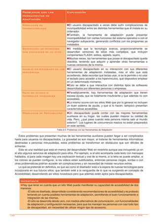 148-
Problemas con las
Herramientas de
Adaptación
Explicación
Problemas de
Incompatibilidad
nEl usuario discapacitado a veces debe sufrir complicaciones de
incompatibilidad entre las distintas herramientas que él instala en su
ordenador.
nTambién, la herramienta de adaptación puede presentar
incompatibilidad con ciertas funciones del sistema operativo o con el
navegador subyacente, generando conflictos con los programas ya
instalados.
Generación de Versiones
más avanzadas de un sitio
nA medida que la tecnología avanza, proporcionalmente se
desarrollan versiones de sitios más complejos, que incluyen
componentes FLASH, estilos, applets, layers.
nMuchas veces, las herramientas que posee el discapacitado queda
obsoleta, teniendo que adquirir y aprender otras herramientas o
nuevas versiones de la misma.
Manejo Heterogéneo de los
periféricos
nEl usuario discapacitado en su interacción con sus diferentes
herramientas de adaptación instaladas, más el sitio que está
accediendo, debe recordar qué teclas usar, si se le permite o no usar
el teclado para acceder a los hipervínculos, qué dispositivo emplear
en un determinado momento.
nEsto se debe a que interactúa con distintos tipos de softwares
desarrollados por diferentes personas o empresas.
Falta de ayudas o
tutoriales accesibles
nParadójicamente, hay herramientas de adaptación que tienen
escasa ayuda, que es totalmente insuficiente y que además no son
accesibles.
nLo mismo ocurre con los sitios Web que por lo general no incluyen
un buen sistema de ayuda, y que si lo hacen, tampoco presentan
características accesibles.
Problemas de Portabilidad nUn discapacitado puede contar con las mejores herramientas
auxiliares en su hogar, las cuáles pueden mejorar su calidad de
vida. Pero, ¿qué pasa cuando esta persona intenta salir al mundo
exterior?. Los lugares de concurrencia masiva no están preparados
en este sentido.
Tabla 6.5: Problemas con las Herramientas de Adaptación.
Estos problemas que presentan muchas de las herramientas auxiliares pueden llegar a ser complicados
hasta para usuarios no discapacitados. La gravedad es aún mayor, al tratarse de herramientas informáticas
destinadas a personas minusválidas, estos problemas se transforman en obstáculos que son difíciles de
enfrentar.
Esta es una realidad que está en manos del desarrollador Web en revertirla aunque sea incluyendo ya en
el sitio algunos servicios de adaptación para ellos. Por ejemplo, si el sitio acompaña cada texto con mensajes
hablados, si para cada imagen hay una explicación textual y oral de la misma, si la letra se puede ampliar, si
los colores se pueden configurar, si los videos están subtitulados, entonces personas ciegas, sordas o con
otras problemáticas podrían acceder sin complicaciones y sin necesidad de instalar recursos extras.
Lo que se pretende en definitiva, es que así como el diseñador está a la espera de nuevas tecnologías para
incorporarla en sus futuros sitios, que también esté a la vanguardia de lo que va surgiendo en concepto de
Accesibilidad, desarrollando así sitios novedosos pero que además estén aptos para discapacitados.
Importante
nHay que tener en cuenta que un sitio Web puede manifestar su capacidad de accesibilidad de dos
maneras:
-El sitio es diseñado, desarrollado considerando recomendaciones de accesibilidad y es probado
teniendo en cuenta posibles herramientas de adaptación, permitiendo el buen funcionamiento e
integración de las mismas.
-El sitio se desarrolla desde cero, con medios alternativos de comunicación, con funcionalidades
de adaptación y configuración necesarias, para que los manejen las personas con casi todo tipo
de discapacidad, sin necesidad de utilizar ningún tipo de accesorio.
Accesibilidad en la Web
 