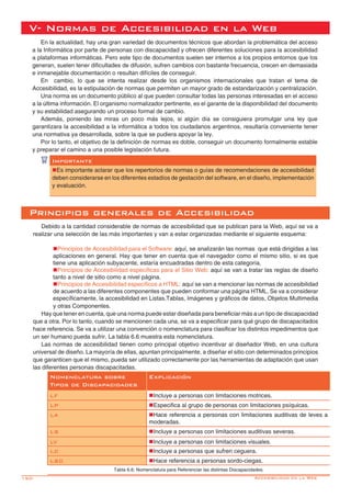 150-
Principios generales de Accesibilidad
Debido a la cantidad considerable de normas de accesibilidad que se publican para la Web, aquí se va a
realizar una selección de las más importantes y van a estar organizadas mediante el siguiente esquema:
nPrincipios de Accesibilidad para el Software: aquí, se analizarán las normas que está dirigidas a las
aplicaciones en general. Hay que tener en cuenta que el navegador como el mismo sitio, si es que
tiene una aplicación subyacente, estaría encuadradas dentro de esta categoría.
nPrincipios de Accesibilidad específicas para el Sitio Web: aquí se van a tratar las reglas de diseño
tanto a nivel de sitio como a nivel página.
nPrincipios de Accesibilidad específicos a HTML: aquí se van a mencionar las normas de accesibilidad
de acuerdo a las diferentes componentes que pueden conformar una página HTML. Se va a considerar
específicamente, la accesibilidad en Listas,Tablas, Imágenes y gráficos de datos, Objetos Multimedia
y otras Componentes.
Hay que tener en cuenta, que una norma puede estar diseñada para beneficiar más a un tipo de discapacidad
que a otra. Por lo tanto, cuando se mencionen cada una, se va a especificar para qué grupo de discapacitados
hace referencia. Se va a utilizar una convención o nomenclatura para clasificar los distintos impedimentos que
un ser humano pueda sufrir. La tabla 6.6 muestra esta nomenclatura.
Las normas de accesibilidad tienen como principal objetivo incentivar al diseñador Web, en una cultura
universal de diseño. La mayoría de ellas, apuntan principalmente, a diseñar el sitio con determinados principios
que garanticen que el mismo, pueda ser utilizado correctamente por las herramientas de adaptación que usan
las diferentes personas discapacitadas.
Nomenclatura sobre
Tipos de Discapacidades
Explicación
LF nIncluye a personas con limitaciones motrices.
LP nEspecifica al grupo de personas con limitaciones psíquicas.
LA nHace referencia a personas con limitaciones auditivas de leves a
moderadas.
LS nIncluye a personas con limitaciones auditivas severas.
LV nIncluye a personas con limitaciones visuales.
LC nIncluye a personas que sufren ceguera.
LSC nHace referencia a personas sordo-ciegas.
Tabla 6.6: Nomenclatura para Referenciar las distintas Discapacidades.
En la actualidad, hay una gran variedad de documentos técnicos que abordan la problemática del acceso
a la Informática por parte de personas con discapacidad y ofrecen diferentes soluciones para la accesibilidad
a plataformas informáticas. Pero este tipo de documentos suelen ser internos a los propios entornos que los
generan, suelen tener dificultades de difusión, sufren cambios con bastante frecuencia, crecen en demasiada
e inmanejable documentación o resultan difíciles de conseguir.
En cambio, lo que se intenta realizar desde los organismos internacionales que tratan el tema de
Accesibilidad, es la estipulación de normas que permiten un mayor grado de estandarización y centralización.
Una norma es un documento público al que pueden consultar todas las personas interesadas en el acceso
a la última información. El organismo normalizador pertinente, es el garante de la disponibilidad del documento
y su estabilidad asegurando un proceso formal de cambio.
Además, poniendo las miras un poco más lejos, si algún día se consiguiera promulgar una ley que
garantizara la accesibilidad a la informática a todos los ciudadanos argentinos, resultaría conveniente tener
una normativa ya desarrollada, sobre la que se pudiera apoyar la ley.
Por lo tanto, el objetivo de la definición de normas es doble, conseguir un documento formalmente estable
y preparar el camino a una posible legislación futura.
V- Normas de Accesibilidad en la Web
Importante
nEs importante aclarar que los repertorios de normas o guías de recomendaciones de accesibilidad
deben considerarse en los diferentes estadíos de gestación del software, en el diseño, implementación
y evaluación.
Accesibilidad en la Web
 