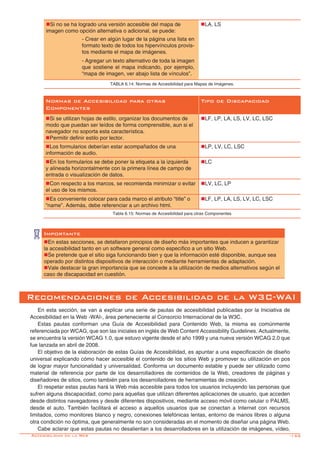 -155
Normas de Accesibilidad para otras
Componentes
Tipo de Discapacidad
nSi se utilizan hojas de estilo, organizar los documentos de
modo que puedan ser leídos de forma comprensible, aun si el
navegador no soporta esta característica.
nPermitir definir estilo por lector.
nLF, LP, LA, LS, LV, LC, LSC
nLos formularios deberían estar acompañados de una
información de audio.
nLP, LV, LC, LSC
nEn los formularios se debe poner la etiqueta a la izquierda
y alineada horizontalmente con la primera línea de campo de
entrada o visualización de datos.
nLC
nCon respecto a los marcos, se recomienda minimizar o evitar
el uso de los mismos.
nLV, LC, LP
nEs conveniente colocar para cada marco el atributo “title” o
“name”. Además, debe referenciar a un archivo html.
nLF, LP, LA, LS, LV, LC, LSC
Tabla 6.15: Normas de Accesibilidad para otras Componentes
nSi no se ha logrado una versión accesible del mapa de
imagen como opción alternativa o adicional, se puede:
- Crear en algún lugar de la página una lista en
formato texto de todos los hipervínculos provis-
tos mediante el mapa de imágenes.
- Agregar un texto alternativo de toda la imagen
que sostiene el mapa indicando, por ejemplo,
“mapa de imagen, ver abajo lista de vínculos”.
nLA, LS
TABLA 6.14: Normas de Accesibilidad para Mapas de Imágenes.
Importante
nEn estas secciones, se detallaron principios de diseño más importantes que inducen a garantizar
la accesibilidad tanto en un software general como específico a un sitio Web.
nSe pretende que el sitio siga funcionando bien y que la información esté disponible, aunque sea
operado por distintos dispositivos de interacción o mediante herramientas de adaptación.
nVale destacar la gran importancia que se concede a la utilización de medios alternativos según el
caso de discapacidad en cuestión.
Recomendaciones de Accesibilidad de la W3C-WAI
En esta sección, se van a explicar una serie de pautas de accesibilidad publicadas por la Iniciativa de
Accesibilidad en la Web -WAI-, área perteneciente al Consorcio Internacional de la W3C.
Estas pautas conforman una Guía de Accesibilidad para Contenido Web, la misma es comúnmente
referenciada por WCAG, que son las iniciales en inglés de Web Content Accessibility Guidelines. Actualmente,
se encuentra la versión WCAG 1.0, que estuvo vigente desde el año 1999 y una nueva versión WCAG 2.0 que
fue lanzada en abril de 2008.
El objetivo de la elaboración de estas Guías de Accesibilidad, es apuntar a una especificación de diseño
universal explicando cómo hacer accesible el contenido de los sitios Web y promover su utilización en pos
de lograr mayor funcionalidad y universalidad. Conforma un documento estable y puede ser utilizado como
material de referencia por parte de los desarrolladores de contenidos de la Web, creadores de páginas y
diseñadores de sitios, como también para los desarrolladores de herramientas de creación.
El respetar estas pautas hará la Web más accesible para todos los usuarios incluyendo las personas que
sufren alguna discapacidad, como para aquellas que utilizan diferentes aplicaciones de usuario, que acceden
desde distintos navegadores y desde diferentes dispositivos, mediante acceso móvil como celular o PALMS,
desde el auto. También facilitará el acceso a aquellos usuarios que se conectan a Internet con recursos
limitados, como monitores blanco y negro, conexiones telefónicas lentas, entorno de manos libres o alguna
otra condición no óptima, que generalmente no son consideradas en el momento de diseñar una página Web.
Cabe aclarar que estas pautas no desalientan a los desarrolladores en la utilización de imágenes, vídeo,
Accesibilidad en la Web
 