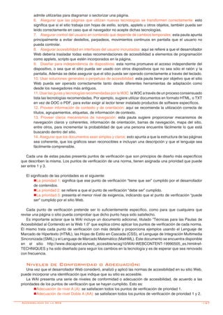 -157
admite utilizarlas para diagramar o sectorizar una página.
6.	 Asegurar que las páginas que utilizan nuevas tecnologías se transformen correctamente: esto
significa que si el sitio trabaja con hojas de estilo, scripts, applets u otros objetos, también pueda ser
leído correctamente en caso que el navegador no acepte dichas tecnologías.
7.	 Asegurar control del usuario en contenido que depende de cambios temporales: esta pauta apunta
principalmente a evitar destellos, parpadeos, movimientos continuos en pantalla que el usuario no
pueda controlar.
8.	 Asegurar accesibilidad en interfaces del usuario incrustadas: aquí se refiere a que el desarrollador
Web debería trasladar todas estas recomendaciones de accesibilidad a elementos de programación
como applets, scripts que estén incorporados en la página.
9.	 Diseñar para independencia de dispositivos: esta norma promueve el acceso independiente del
dispositivo, o sea que el sitio pueda ser usado con otros dispositivos que no sea sólo el ratón y la
pantalla. Además se debe asegurar que el sitio pueda ser operado correctamente a través del teclado.
10. Usar soluciones generales o perpetuas de accesibilidad: esta pauta tiene por objetivo que el sitio
Web pueda ser operado correctamente tanto desde diferentes herramientas de adaptación como
desde los navegadores más antiguos.
11. Usar las guías y tecnologías recomendadas por la W3C: la W3C a través de un proceso consensuado
lista las tecnologías recomendadas. Por ejemplo, sugiere utilizar documentos en formato HTML, o TXT
en vez de DOC o PDF, para evitar exigir al lector tener instalado productos de software específicos.
12. Proveer información de contexto y de orientación: aquí se recomienda la utilización correcta de
títulos, agrupamientos, etiquetas, de información de contexto.
13. Proveer claros mecanismos de navegación: esta pauta sugiere proporcionar mecanismos de
navegación claros y coherentes, información de orientación, barras de navegación, mapa del sitio,
entre otros, para incrementar la probabilidad de que una persona encuentre fácilmente lo que está
buscando dentro del sitio.
14. Asegurar que los documentos sean simples y claros: esto apunta a que la estructura de las páginas
sea coherente, que los gráficos sean reconocibles e incluyan una descripción y que el lenguaje sea
fácilmente comprensible.
Cada una de estas pautas presenta puntos de verificación que son principios de diseño más específicos
que describen la misma. Los puntos de verificación de una norma, tienen asignada una prioridad que puede
ser entre 1 y 3.
El significado de las prioridades es el siguiente:
nLa prioridad 1: significa que ese punto de verificación “tiene que ser” cumplido por el desarrollador
de contenidos.
nLa prioridad 2: se refiere a que el punto de verificación “debe ser” cumplido.
nLa prioridad 3: presenta el menor nivel de exigencia, indicando que el punto de verificación “puede
ser” cumplido por el sitio Web.
Cada punto de verificación pretende ser lo suficientemente específico, como para que cualquiera que
revise una página o sitio pueda comprobar que dicho punto haya sido satisfecho.
Es importante aclarar que la WAI incluye un documento adicional, titulado “Técnicas para las Pautas de
Accesibilidad al Contenido en la Web 1.0” que explica cómo aplicar los puntos de verificación de cada norma.
El mismo trata cada punto de verificación con más detalle y proporciona ejemplos usando el Lenguaje de
Marcado de Hipertexto (HTML), las Hojas de Estilo en Cascada (CSS), el Lenguaje de Integración Multimedia
Sincronizada (SMIL) y el Lenguaje de Marcado Matemático (MathML). Este documento se encuentra disponible
en el sitio http://www.discapnet.es/web_accesible/wcag10/WAI-WEBCONTENT-19990505_es.html#ref-
TECHNIQUES y ha sido diseñado para seguir los cambios en la tecnología y es de esperar que sea renovado
con frecuencia.
Niveles de Conformidad o Adecuación:
Una vez que el desarrollador Web consideró, analizó y aplicó las normas de accesibilidad en su sitio Web,
puede incorporar una identificación que indique que su sitio es accesible.
La WAI presenta una serie de niveles de conformidad o adecuación de accesibilidad, de acuerdo a las
prioridades de los puntos de verificación que se hayan cumplido. Esto es:
nAdecuación de nivel A (A): se satisfacen todos los puntos de verificación de prioridad 1.
nAdecuación de nivel Doble A (AA): se satisfacen todos los puntos de verificación de prioridad 1 y 2.
Accesibilidad en la Web
 