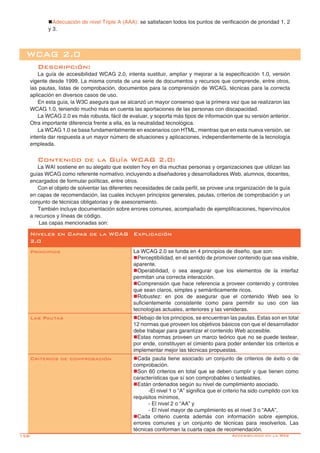 158-
WCAG 2.0
Descripción:
La guía de accesibilidad WCAG 2.0, intenta sustituir, ampliar y mejorar a la especificación 1.0, versión
vigente desde 1999. La misma consta de una serie de documentos y recursos que comprende, entre otros,
las pautas, listas de comprobación, documentos para la comprensión de WCAG, técnicas para la correcta
aplicación en diversos casos de uso.
En esta guía, la W3C asegura que se alcanzó un mayor consenso que la primera vez que se realizaron las
WCAG 1.0, teniendo mucho más en cuenta las aportaciones de las personas con discapacidad.
La WCAG 2.0 es más robusta, fácil de evaluar, y soporta más tipos de información que su versión anterior.
Otra importante diferencia frente a ella, es la neutralidad tecnológica.
La WCAG 1.0 se basa fundamentalmente en escenarios con HTML, mientras que en esta nueva versión, se
intenta dar respuesta a un mayor número de situaciones y aplicaciones, independientemente de la tecnología
empleada.
Contenido de la Guía WCAG 2.0:
La WAI sostiene en su alegato que existen hoy en día muchas personas y organizaciones que utilizan las
guías WCAG como referente normativo, incluyendo a diseñadores y desarrolladores Web, alumnos, docentes,
encargados de formular políticas, entre otros.
Con el objeto de solventar las diferentes necesidades de cada perfil, se provee una organización de la guía
en capas de recomendación, las cuales incluyen principios generales, pautas, criterios de comprobación y un
conjunto de técnicas obligatorias y de asesoramiento.
También incluye documentación sobre errores comunes, acompañado de ejemplificaciones, hipervínculos
a recursos y líneas de código.
	Las capas mencionadas son:
Niveles en Capas de la WCAG
2.0
Explicación
Principios La WCAG 2.0 se funda en 4 principios de diseño, que son:
nPerceptibilidad, en el sentido de promover contenido que sea visible,
aparente.
nOperabilidad, o sea asegurar que los elementos de la interfaz
permitan una correcta interacción.
nComprensión que hace referencia a proveer contenido y controles
que sean claros, simples y semánticamente ricos.
nRobustez: en pos de asegurar que el contenido Web sea lo
suficientemente consistente como para permitir su uso con las
tecnologías actuales, anteriores y las venideras.
Las Pautas nDebajo de los principios, se encuentran las pautas. Estas son en total
12 normas que proveen los objetivos básicos con que el desarrollador
debe trabajar para garantizar el contenido Web accesible.
nEstas normas proveen un marco teórico que no se puede testear,
por ende, constituyen el cimiento para poder entender los criterios e
implementar mejor las técnicas propuestas.
Criterios de comprobación nCada pauta tiene asociado un conjunto de criterios de éxito o de
comprobación.
nSon 60 criterios en total que se deben cumplir y que tienen como
características que sí son comprobables o testeables.
nEstán ordenados según su nivel de cumplimiento asociado.
-El nivel 1 o “A” significa que el criterio ha sido cumplido con los
requisitos mínimos,
- El nivel 2 o “AA” y
- El nivel mayor de cumplimiento es el nivel 3 o “AAA”,
nCada criterio cuenta además con información sobre ejemplos,
errores comunes y un conjunto de técnicas para resolverlos. Las
técnicas conforman la cuarta capa de recomendación.
nAdecuación de nivel Triple A (AAA): se satisfacen todos los puntos de verificación de prioridad 1, 2
y 3.
Accesibilidad en la Web
 