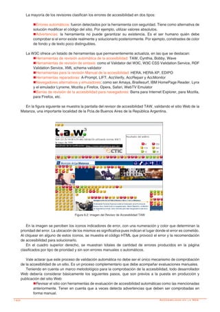 160-
En la imagen se perciben los íconos indicadores de error, con una numeración y color que determinan la
prioridad del error. La ubicación de los mismos es significativa pues indican el lugar donde el error es cometido.
Al cliquear en alguno de estos íconos, se muestra el código HTML que provocó el error y la recomendación
de accesibilidad para solucionarlo.
En el cuadro superior derecho, se muestran totales de cantidad de errores producidos en la página
clasificados por tipo de prioridad y sin son errores manuales o automáticos.
Vale aclarar que este proceso de validación automática no debe ser el único mecanismo de comprobación
de la accesibilidad de un sitio. Es un proceso complementario que debe acompañar evaluaciones manuales.
Teniendo en cuenta un marco metodológico para la comprobación de la accesibilidad, todo desarrollador
Web debería considerar básicamente los siguientes pasos, que son previos a la puesta en producción y
publicación del sitio Web:
nRevisar el sitio con herramientas de evaluación de accesibilidad automáticas como las mencionadas
anteriormente. Tener en cuenta que a veces detecta advertencias que deben ser comprobadas en
forma manual.
La mayoría de los revisores clasifican los errores de accesibilidad en dos tipos:
nErrores automáticos: fueron detectados por la herramienta con seguridad. Tiene como alternativa de
solución modificar el código del sitio. Por ejemplo, utilizar valores absolutos.
nAdvertencias: la herramienta no puede garantizar su existencia. Es el ser humano quién debe
comprobar si el error existe realmente y solucionarlo posteriormente. Por ejemplo, constrastes de color
de fondo y de texto poco distinguibles.
La W3C ofrece un listado de herramientas que permanentemente actualiza, en las que se destacan:
nHerramientas de revisión automática de la accesibilidad: TAW, Cynthia, Bobby, Wave
nHerramientas de revisión de sintaxis: como el Validator del W3C, W3C CSS Validation Service, RDF
Validation Service, XML schema validator
nHerramientas para la revisión Manual de la accesibilidad: HERA, HERA-XP, EDIPO
nHerramientas reparadoras: A-Prompt, LIFT, AccVerify, AccRepair y AccMonitor
nNavegadores alternativos y emuladores: como ser Amaya, Braillesurf, IBM HomePage Reader. Lynx
y el emulador Lynxme, Mozilla y Firefox, Opera, Safari, WebTV Emulator
nBarras de revisión de la accesibilidad para navegadores: Barra para Internet Explorer, para Mozilla,
para Firefox, etc.
En la figura siguiente se muestra la pantalla del revisor de accesibilidad TAW, validando el sitio Web de la
Matanza, una importante localidad de la Pcia.de Buenos Aires de la República Argentina.
Figura 6.2: Imagen del Revisor de Accesibilidad TAW
Accesibilidad en la Web
 