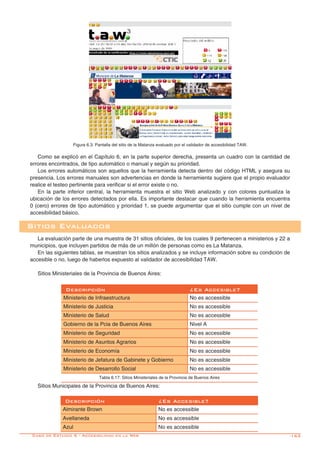 -163
Figura 6.3: Pantalla del sitio de la Matanza evaluado por el validador de accesibilidad TAW.
Caso de Estudio 6 - Accesibilidad en la Web
Como se explicó en el Capítulo 6, en la parte superior derecha, presenta un cuadro con la cantidad de
errores encontrados, de tipo automático o manual y según su prioridad.
Los errores automáticos son aquellos que la herramienta detecta dentro del código HTML y asegura su
presencia. Los errores manuales son advertencias en donde la herramienta sugiere que el propio evaluador
realice el testeo pertinente para verificar si el error existe o no.
En la parte inferior central, la herramienta muestra el sitio Web analizado y con colores puntualiza la
ubicación de los errores detectados por ella. Es importante destacar que cuando la herramienta encuentra
0 (cero) errores de tipo automático y prioridad 1, se puede argumentar que el sitio cumple con un nivel de
accesibilidad básico.
La evaluación parte de una muestra de 31 sitios oficiales, de los cuales 9 pertenecen a ministerios y 22 a
municipios, que incluyen partidos de más de un millón de personas como es La Matanza.
En las siguientes tablas, se muestran los sitios analizados y se incluye información sobre su condición de
accesible o no, luego de haberlos expuesto al validador de accesibilidad TAW.
Sitios Ministeriales de la Provincia de Buenos Aires:
Sitios Evaluados
Descripción ¿Es Accesible?
Ministerio de Infraestructura No es accessible
Ministerio de Justicia No es accessible
Ministerio de Salud No es accessible
Gobierno de la Pcia de Buenos Aires Nivel A
Ministerio de Seguridad No es accessible
Ministerio de Asuntos Agrarios No es accessible
Ministerio de Economía No es accessible
Ministerio de Jefatura de Gabinete y Gobierno No es accessible
Ministerio de Desarrollo Social No es accessible
Tabla 6.17: Sitios Ministeriales de la Provincia de Buenos Aires
Sitios Municipales de la Provincia de Buenos Aires:
Descripción ¿Es Accesible?
Almirante Brown No es accessible
Avellaneda No es accessible
Azul No es accessible
 