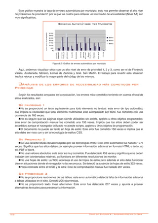 166-
Este gráfico muestra la tasa de errores automáticos por municipio, esto nos permite observar el alto nivel
de problemas de prioridad 2, por lo que los costos para obtener un intermedio de accesibilidad (Nivel AA) son
muy significativos.
Figura 6.7: Gráfico de errores automáticos por municipio
Aquí, podemos visualizar sitios con un alto nivel de error de prioridad 1, 2 y 3, como ser el de Florencio
Varela, Avellaneda, Moreno, Lomas de Zamora y Gral. San Martín. El trabajo para revertir esta situación
implica retocar y modificar la mayor parte del código de los mismos.
qAnálisis de los errores de accesibilidad más cometidos por
Prioridad
Según los resultados arrojados en la evaluación, los errores más cometidos teniendo en cuenta el total de
sitios analizados, son:
De prioridad 1
nNo se proporcionó un texto equivalente para todo elemento no textual: este error de tipo automático
que implica la necesidad que todo elemento multimedial esté acompañado por texto, fue cometido con una
ocurrencia de 160 veces.
nNo es seguro que las páginas sigan siendo utilizables sin scripts, applets u otros objetos programados:
este error de comprobación manual fue cometido una 195 veces. Implica que los sitios deben poder ser
accedidos aunque el navegador utilizado no acepte scripts, applets u otros objetos de programación.
nEl documento no puede ser leído sin hoja de estilo: Este error fue cometido 158 veces e implica que el
sitio debe ser visto con y sin la tecnología de estilos CSS.
De Prioridad 2
nSe usa características desaconsejadas por las tecnologías W3C: Este error automático fue hallado 1073
veces. Significa que los sitios deben por ejemplo proveer información adicional en formato HTML o texto, no
en .PDF o Word.
nNo usar valores absolutos: este error es muy cometido. Fue detectado 459 veces y significa que se deben
trabajar con coordenadas relativas, así funciona en diferentes resoluciones de monitor.
nNo usa hojas de estilo: La W3C aconseja el uso de hojas de estilo pero además el sitio debe funcionar
bien en situaciones donde el navegador no las reconozca. Se detectó la ausencia de hojas de estilo 322 veces.
nPoco contraste entre el fondo y la letra: Este de comprobación manual fue hallado 287 veces.
De Prioridad 3
nNo se proporciona resúmenes de las tablas: este error automático detecta falta de información adicional
a tablas utilizadas en el sitio. Detectó 205 ocurrencias.
nNo se proporcionó texto lineal alternativo: Este error fue detectado 207 veces y apunta a proveer
alternativas textuales para presentar la información.
Caso de Estudio 6 - Accesibilidad en la Web
 