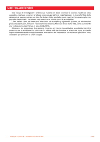 -167
Conclusiones
Este trabajo de investigación y análisis que muestra con datos concretos la ausencia notable de sitios
accesibles, nos hace pensar en la falta de conciencia por parte de responsables en el desarrollo Web, de la
necesidad de hacer accesibles sus sitios. Se destaca de los resultados que la mayoría ni siquiera cumplen con
principios de prioridad 1, necesarios para garantizar un mínimo grado de accesibilidad.
Como trabajo futuro, se continuarán analizando los municipios y organismos públicos, se desarrollarán
propuestas de difusión, formación y asesoramiento desde la UNLP, que desde el año 1995, viene acumulando
una vasta experiencia en temas de accesibilidad Web.
Adicionar a las aplicaciones de e-gobierno presentes en Internet, la cualidad de accesibilidad permitirá
garantizar que la administración e información pública esté efectivamente al alcance de todos, acortando
significativamente la brecha digital existente. Esto estaría en consonancia con iniciativas para crear sitios
accesibles que promueve la Unión Europea.
Caso de Estudio 6 - Accesibilidad en la Web
 