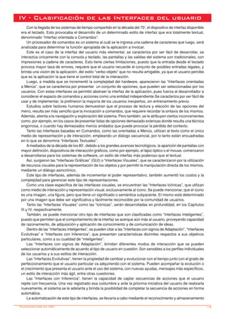 -15
IV - Clasificación de las Interfaces del usuario
Con la llegada de los sistemas de tiempo compartido en la década del 70’, el dispositivo de interfaz disponible
era el teclado. Esto provocaba el desarrollo de un determinado estilo de interfaz que era totalmente textual,
denominado “Interfaz orientada a Comandos”.
Un procesador de comandos es un sistema al cuál se le ingresa una cadena de caracteres que luego, será
analizada para determinar la función apropiada de la aplicación a invocar.
Este es el caso de la interfaz del usuario más elemental, se caracteriza por ser fácil de desarrollar, se
interactúa únicamente con la consola y teclado, las pantallas y las salidas del sistema son tradicionales, con
impresiones a cadena de caracteres. Esto tiene ciertas limitaciones, puesto que la entrada desde el teclado
provoca mayor tasa de errores, requiere que el usuario recuerde el conjunto de posibles entradas legales, y
brinda una visión de la aplicación, del estilo “verbo-objeto” que no resulta amigable, ya que el usuario percibe
que es la aplicación la que tiene el control total de la interacción.
Luego, a medida que se incrementó la complejidad del hardware, aparecieron las “Interfaces orientadas
a Menús”, que se caracteriza por presentar un conjunto de opciones, que pueden ser seleccionadas por los
usuarios. Con estas interfaces se permitió abstraer la interfaz de la aplicación, pues fuerza al desarrollador a
considerar el espacio de comandos y acciones como una entidad independiente.Se caracteriza por ser fácil de
usar y de implementar, la prefirieron la mayoría de los usuarios inexpertos, sin entrenamiento previo.
Estudios sobre factores humanos demuestran que el proceso de lectura y elección de las opciones del
menú, resulta ser más sencillo que la invocación a comandos, que requiere recordar la sintaxis de los mismos.
Además, alienta a la navegación y exploración del sistema. Pero también, se le atribuyen ciertos inconvenientes
como, por ejemplo, en los casos de presentar listas de opciones demasiado extensas donde resulta una técnica
engorrosa, o cuando hay demasiados menús anidados que puede provocar la pérdida del contexto.
Tanto las Interfaces basadas en Comandos, como las orientadas a Menús, utilizan al texto como el único
medio de representación y de interacción, empleando un diálogo secuencial, por lo tanto están encuadradas
en lo que se denomina “Interfaces Textuales”.
Amediados de la década de los 80’, debido a los grandes avances tecnológicos, la aparición de pantallas con
mayor definición, dispositivos de interacción gráficos, como por ejemplo, el lápiz óptico o el mouse, comenzaron
a desarrollarse para los sistemas de software, un estilo de interfaz más poderoso que el textual.
Así, surgieron las “Interfaces Gráficas” (GUI) o “Interfaces Visuales”, que se caracterizaron por la utilización
de recursos visuales para la representación de los objetos y por permitir la manipulación directa de los mismos,
mediante un diálogo asincrónico.
Este tipo de interfaces, además de incrementar el poder representativo, también aumentó los costos y la
complejidad para gerenciar este tipo de representaciones.
Como una clase específica de las interfaces visuales, se encuentran las “Interfaces Icónicas”, que utilizan
como medio de interacción y representación visual, exclusivamente al ícono. Se puede mencionar, que el ícono
es una imagen, una figura, pero que tiene un significado o semántica subyacente. El mismo está determinado
por una imagen que debe ser significativa y fácilmente reconocible por la comunidad de usuarios.
Tanto las “Interfaces Visuales” como las “Icónicas”, serán desarrolladas en profundidad, en los Capítulos
III y IV, respectivamente.
También, se puede mencionar otro tipo de interfaces que son clasificadas como “Interfaces Inteligentes”,
puesto que permiten que el comportamiento de la interfaz se acerque aún más al usuario, proveyendo capacidad
de razonamiento, de adquisición y aplicación de conocimiento y de comunicación de ideas.
Dentro de las “Interfaces Inteligentes”, se pueden citar a las “Interfaces con signos de Adaptación”, “Interfaces
Evolutivas” e “Interfaces con Inferencia”, que presentan características disímiles respectos a sus objetivos
particulares, como a su cualidad de “inteligentes”.
Las “Interfaces con signos de Adaptación”, brindan diferentes modos de interacción que se pueden
seleccionar automáticamente de acuerdo al tipo de usuario en cuestión. Son sensibles a los perfiles individuales
de los usuarios y a sus estilos de interacción.
Las “Interfaces Evolutivas”, tienen la propiedad de cambiar y evolucionar con el tiempo junto con el grado de
perfeccionamiento que el usuario particular va adquiriendo con el sistema. Pueden acompañar la evolución o
el crecimiento que presenta el usuario ante el uso del sistema, con nuevas ayudas, mensajes más específicos,
un estilo de interacción más ágil, entre otras cuestiones.
Las “Interfaces con Inferencia”, tienen la capacidad de captar secuencias de acciones que el usuario
repite con frecuencia. Una vez registrado esa costumbre y ante la próxima iniciativa del usuario de realizarla
nuevamente, el sistema se le adelanta y brinda la posibilidad de completar la secuencia de acciones en forma
automática.
La automatización de este tipo de interfaces, se llevaría a cabo mediante el reconocimiento y almacenamiento
Fundamentos en HCI
 