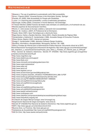 -169
Referencias
rAbascal,J. The use of guidelines to automatically verify Web accessibility.
rArrue, I Fajardo (2004). Universal Access in the Information Society. Springer
rPaciello, M. (2000). Web Accessibility for People with Disabilities.
r Lazar J. A. Improving web accessibility: a study of webmaster perceptions.
rSponaugle, Dudley (2004). Computers in Human Behavior. KD Greenidge.
rY.Hassan Montero (2006) Factores del diseño web orientado a la satisfacción y no-frustración de uso.
rRevista española de Documentación Científica.
rRovira, C. Libre acceso en Europa: análisis y valoración de la accesibilidad.
rMarcos, M.; Codina L (2007). El Profesional de la Informacion.
rCasals, Alicia (1997). Ajuts Tecnològics per a disminuïts físics.
rEgea García, Carlos y Sarabia Sánchez, Alicia (2001). Diseño Accesible de Páginas Web.
rVanderheiden y Katherine R. Vanderheiden (1999). Accesible Design of Consumer Products.
rPérez Alonso, Beatriz (1997). Internet sin barreras.
rGregg C. Vanderheiden (1998). Aplication Software Design Guideline.
rNovática: Informática y discapacidades. Monografía; Número 136. 1998.
rSitios y Portales de Internet para la Administración Pública Nacional. Documento oficial de la ONTI, 	
Oficina Nacional de Tecnologías de la Información de Argentina. http://www.sgp.gov.ar/contenidos/onti/etap/
sitio_etap/docs_y_varios/GuiasTecnicas/Pautas_para_Sitios_y_Portales_en_Internet_para_la_APN.pdf
rPlan nacional de Gobierno Electronico. Decreto Nº 378/2005: http://www.argentina.gov.ar/argentina/
portal/documentos/decreto378.pdf
rhttp://www.magnifiers.org/
rhttp://www.dolphinusa.com/support/
rhttp://www.fbyte.com/
rhttp://www.microsoft.com/enable/guides/vision.htm
rhttp://www.svpal.org/assistive/
rhttp://www.sidar.org
rhttp://www.aenor.es
rhttp://www.legislaw.com.ar
rhttp://www.access-board.gov/sec508/guide/act.htm
rhttp://www.congreso.es/public_oficiales/L7/CONG/BOCG/A/A_068-13.PDF
rhttp://www.kantei.go.jp/foreign/it/network/priority-all/index.html
rhttp://www.w3.org/TR/1999/WAI-WEBCONTENT-19990505
rhttp://www.w3.org/WAI/intro/wcag10docs.php
rhttp://www.w3.org/WAI/intro/wcag20.php
rhttp://qweos.net
rhttp://www.w3.org/WAI/eval/Overview.html
rhttp://www.w3.org/WAI/ER/existingtools.html
rhttp://www.tawdis.net/taw3/cms/es
rhttp://www.cynthiasays.com/
rhttp://www.watchfire.com/products/desktop/accessibilitytesting/default.aspx
rhttp://www.firefoxflicks.magnify.net/
rFundación de Ciegos Manuel Caragol: www.funcaragol.org
rOrganización Nacional de Ciegos de España: www.once.es
rDecreto Nº 378/2005 Plan Nacional de Gobierno Electrónico. http://www.argentina.gov.ar.
rONTI. http://www.sgp.gov.ar/contenidos/onti/onti.html
rBuenos Aires. La Provincia. http://www.gba.gov.ar/
rValidadores de Accesibilidad http://www.w3.org/WAI/ER/existingtools.html
rAW On Click. http://www.tawdis.net/taw3/cms/es
Referencias - Accesibilidad en la Web
 