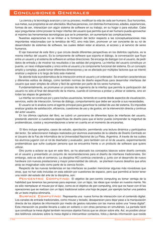 170-
Conclusiones Generales
La ciencia y la tecnología avanzan y con su proceso, modifican la vida de cada ser humano. Sus horizontes,
sus metas, sus propósitos se ven afectados. Muchas personas, con distintas formaciones, edades, experiencias,
formas de ser, interactúan con algún sistema de software en su trabajo, en su hogar o para estudiar. Cabe
aquí preguntarse cómo proveer la mejor interfaz del usuario que permita que el ser humano pueda aprovechar
al máximo las herramientas tecnológicas que se le presentan, sin aumentarle las complicaciones.
Nuestras aspiraciones no se limitan a la formación del lector respecto a las conceptualizaciones más
importantes relacionadas con la temática de HCI, sino más bien, promover un ser conciente de su rol de
desarrollador de sistemas de software, las cuales deben estar al alcance, al acceso y al servicio de seres
humanos.
El eje trasversal de este libro y que circula desde diferentes perspectivas en los distintos capítulos, es la
misma interfaz del usuario. Es la componente de software que soporta el diálogo, la conversación que fluye
entre un usuario y el sistema de software en ambas direcciones. Se encarga de dialogar con el usuario, de pedir
datos de entrada y de mostrar los resultados o las salidas del programa. La interfaz del usuario constituye un
puente, un nexo indispensable y único entre el usuario y la componente funcional del sistema. Es un concepto
amplio y complejo, puede tomar diferentes dimensiones y se ve afectado por múltiples factores que se intentó
analizar y explorar a lo largo de todo este material.
Se aborda toda la problemática de la interacción entre el usuario y el ordenador. Se enseñan características
y diferentes estilos de diálogo, como también normas de diseño específicas para desarrollar interfaces del
usuario que sean simples de utilizar y fácil de aprender por parte de los seres humanos.
Fundamentalmente, se promueve un proceso de ingeniería de la interfaz que permita la participación del
usuario no sólo al final del desarrollo de la misma, cuando él comienza a probar y utilizar el sistema, sino en
todas las etapas de gestación.
La interfaz se construye por y para los/las usuarios/as, teniendo en cuenta desde aspectos de visualización,
servicios, estilo de interacción, formas de diálogo, comportamiento que debe ser acorde a sus necesidades.
El usuario se lo analiza como el agente principal para garantizar la calidad de uso del sistema. Es imposible
analizar grados de satisfacción, eficiencia, cuestiones de uso y de gustos, sin la intervención directa y continua
del actor usuario.
En los últimos capítulos del libro, se cubrió un panorama de diferentes tipos de interfaces del usuario,
prestando atención a cuestiones específicas de diseño para que el lector pueda comprender la magnitud de
problemáticas, costos y recomendaciones a tener en cuenta en el momento de encararlas.
	El libro incluye ejemplos, casos de estudio, ejercitación, permitiendo una lectura dinámica y participativa
del lector. Se seleccionaron trabajos realizados por alumnos avanzados de la cátedra de Diseño Centrado en
el Usuario de la Fac.de Informática de la Universidad Nacional de La Plata, Argentina. A través de los cuáles
los alumnos jugaron con el rol de diseñador y evaluador, pero también con el rol de usuario, experimentando
problemáticas que sufre cualquier persona que se encuentra frente a un producto de software que quiere
utilizar.
Otro punto a aclarar es que en este libro, se ha abarcado los conceptos básicos sobre diseño centrado
en el usuario y presentado un conjunto de recomendaciones para el diseño de interfaces tradicionales. Sin
embargo, esto es sólo el comienzo. La disciplina HCI continúa creciendo y, junto con el desarrollo de nuevo
hardware con nuevas prestaciones y mayor potencialidad de cálculo, se plantean nuevos desafíos que años
atrás se imaginaban sólo como parte de la ciencia ficción.
Respecto de las nuevas tendencias en las interfaces se pueden mencionar algunas más novedosas que
otras, que no han sido incluidas en esta edición por cuestiones de espacio, pero que permitirá al lector tener
una visión del estado del arte de la disciplina, son:
Pen-centric Computing: El objetivo de pen-centric computing es tomar ventaja de la
habilidad que tenemos las personas para expresar, con un lápiz, las ideas que rondan en nuestra mente. No
es sólo reemplazar el mouse por el lápiz, como es el objetivo de pen computing, sino que es hacer con él las
operaciones que se realizan con un lápiz tradicional sobre una hoja de papel, por ejemplo tachar una palabra
de un texto implica eliminarla.
Surface Computing: Representa una nueva forma de interacción con el contenido digital.
Los canales de entrada tradicionales, como mouse y teclado, desaparecen para dejar paso a la manipulación
directa de los objetos de información por medio de gestos naturales con las manos sobre una “mesa digital”.
Esta interacción es posible llevarla a cabo en solitario o con otras personas en simultáneo. La pantalla táctil
que constituye la mesa digital también reconoce objetos físicos que se ubican sobre ella. Así, es posible ubicar
dos teléfonos celulares sobre la mesa digital e intercambiar contactos, fotos y demás información que reside
Concluciones Generales
 