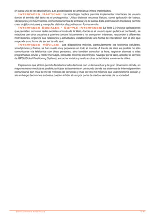 -171
en cada uno de los dispositivos. Las posibilidades se amplían a límites impensados.
Interfaces Hápticas: La tecnología háptica permite implementar interfaces de usuario
donde el sentido del tacto es el protagonista. Utiliza distintos recursos físicos, como aplicación de fuerza,
vibraciones y/o movimientos, como mecanismos de entrada y/o de salida. Esta estimulación mecánica permite
crear objetos virtuales y manipular distintos dispositivos en forma remota.
Interfaces Sociales - Supple interfaces: La Web 2.0 incluye aplicaciones
que permiten construir redes sociales a través de la Web, donde es el usuario quien publica el contenido, se
relaciona con otros usuarios a quienes conoce físicamente o no, comparten intereses, responden a diferentes
motivaciones, organiza sus relaciones y actividades, estableciendo una forma de interacción con el sitio que
responde a su forma de ser en la vida real.
Interfaces móviles: Los dispositivos móviles, particularmente los teléfonos celulares,
smartphones y Palms, se han vuelto muy populares en todo el mundo. A través de ellos es posible no sólo
comunicarse vía telefónica con otras personas, sino también consultar la hora, registrar alarmas o citas
programadas, enviar y recibir mensajes, consultar el correo electrónico, navegar por la Web, acceder al servicio
de GPS (Global Positioning System), escuchar música y realizar otras actividades sumamente útiles.
Esperamos que el libro permita familiarizar a los lectores con un tema actual y de gran dinamismo donde, en
mayor o menor medida es posible participar activamente en un mundo donde los sistemas de Internet permiten
comunicarse con más de mil de millones de personas y más de tres mil millones que usan telefonía celular, y
sin embargo decisiones erróneas pueden inhibir el uso por parte de ciertos sectores de la sociedad.
Conclusiones Generales
 