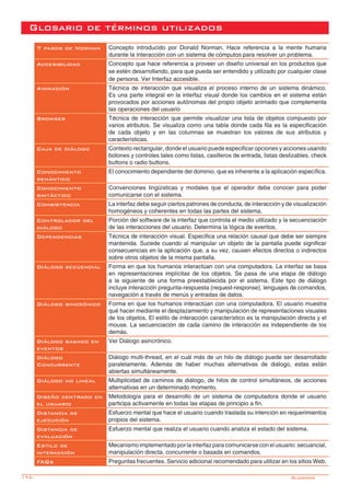 174-
Glosario de términos utilizados
7 pasos de Norman Concepto introducido por Donald Norman. Hace referencia a la mente humana
durante la interacción con un sistema de cómputos para resolver un problema.
Accesibilidad Concepto que hace referencia a proveer un diseño universal en los productos que
se estén desarrollando, para que pueda ser entendido y utilizado por cualquier clase
de persona. Ver Interfaz accesible.
Animación Técnica de interacción que visualiza el proceso interno de un sistema dinámico.
Es una parte integral en la interfaz visual donde los cambios en el sistema están
provocados por acciones autónomas del propio objeto animado que complementa
las operaciones del usuario
Browser Técnica de interacción que permite visualizar una lista de objetos compuesto por
varios atributos. Se visualiza como una tabla donde cada fila es la especificación
de cada objeto y en las columnas se muestran los valores de sus atributos y
características.
Caja de diálogo Contexto rectangular, donde el usuario puede especificar opciones y acciones usando
botones y controles tales como listas, casilleros de entrada, listas deslizables, check
buttons o radio buttons.
Conocimiento
semántico
El conocimiento dependiente del dominio, que es inherente a la aplicación específica.
Conocimiento
sintáctico
Convenciones lingüísticas y modales que el operador debe conocer para poder
comunicarse con el sistema.
Consistencia La interfaz debe seguir ciertos patrones de conducta, de interacción y de visualización
homogéneos y coherentes en todas las partes del sistema.
Controlador del
diálogo
Porción del software de la interfaz que controla el medio utilizado y la secuenciación
de las interacciones del usuario. Determina la lógica de eventos.
Dependencias Técnica de interacción visual. Especifica una relación causal que debe ser siempre
mantenida. Sucede cuando al manipular un objeto de la pantalla puede significar
consecuencias en la aplicación que, a su vez, causen efectos directos o indirectos
sobre otros objetos de la misma pantalla.
Diálogo secuencial Forma en que los humanos interactúan con una computadora. La interfaz se basa
en representaciones implícitas de los objetos. Se pasa de una etapa de diálogo
a la siguiente de una forma preestablecida por el sistema. Este tipo de diálogo
incluye interacción pregunta-respuesta (request-response), lenguajes de comandos,
navegación a través de menús y entradas de datos.
Diálogo sincrónico Forma en que los humanos interactúan con una computadora. El usuario muestra
qué hacer mediante el desplazamiento y manipulación de representaciones visuales
de los objetos. El estilo de interacción característico es la manipulación directa y el
mouse. La secuenciación de cada camino de interacción es independiente de los
demás.
Diálogo basado en
eventos
Ver Diálogo asincrónico.
Diálogo
Concurrente
Diálogo multi-thread, en el cuál más de un hilo de diálogo puede ser desarrollado
paralelamente. Además de haber muchas alternativas de diálogo, estas están
abiertas simultáneamente.
Diálogo no lineal Multiplicidad de caminos de diálogo, de hilos de control simultáneos, de acciones
alternativas en un determinado momento.
Diseño centrado en
el usuario
Metodología para el desarrollo de un sistema de computadora donde el usuario
participa activamente en todas las etapas de principio a fin.
Distancia de
ejecución
Esfuerzo mental que hace el usuario cuando traslada su intención en requerimientos
propios del sistema.
Distancia de
evaluación
Esfuerzo mental que realiza el usuario cuando analiza el estado del sistema.
Estilo de
interacción
Mecanismo implementado por la interfaz para comunicarse con el usuario: secuancial,
manipulación directa, concurrente o basada en comandos.
FAQs Preguntas frecuentes. Servicio adicional recomendado para utilizar en los sitios Web.
Glosario
 