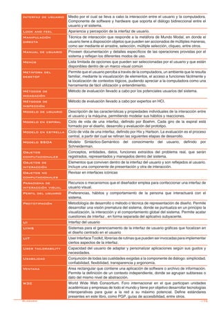 -175
Interfaz de usuario Medio por el cual se lleva a cabo la interacción entre el usuario y la computadora.
Componente de software y hardware que soporta el diálogo bidireccional entre el
usuario y el sistema.
Look and feel Apariencia y percepción de la interfaz de usuario.
Manipulación
directa
Técnica de interacción que responde a la metáfora de Mundo Modal, en donde el
usuario tiene a disposición objetos que pueden ser accionados de múltiples maneras,
como ser mediante el arrastre, selección, múltiple selección, cliqueo, entre otros.
Manual de usuario Proveen documentación y detalles específicos de las operaciones provistas por el
sistema y reflejan los diferentes modos de uso.
Menús Lista limitada de opciones que pueden ser seleccionadas por el usuario y que están
disponibles dentro de un marco visual común
Metáfora del
desktop
Permite que el usuario perciba a través de la computadora, un ambiente que le resulta
familiar, mediante la visualización de elementos, el acceso a funciones fácilmente y
la localización de contextos lógicos, pudiendo apreciar a la computadora como una
herramienta de fácil utilización y entendimiento.
Métodos de
indagación
Método de evaluación llevado a cabo por los potenciales usuarios del sistema.
Métodos de
inspección
Método de evaluación llevado a cabo por expertos en HCI.
Modelo de usuario Descripción de las características y propiedades individuales de la interacción entre
el usuario y la máquina, permitiendo modelar sus hábitos y reacciones.
Modelo en espiral Ciclo de vida de una interfaz, definido por Boehm. Cada giro de la espiral está
formado por el diseño, desarrollo y evaluación del prototipo.
Modelo en estrella Ciclo de vida de una interfaz, definido por Hix y Hartson. La evaluación es el proceso
central, a partir del cual se refinan las siguientes etapas de desarrollo.
Modelo SSOA Modelo Sintáctico-Semántico del conocimiento del usuario, definido por
Schneiderman.
Objetos
computacionales
Conceptos, entidades, datos, funciones extraídos del problema real, que serán
registrados, representados y manejados dentro del sistema.
Objetos de
interacción
Elementos que conviven dentro de la interfaz del usuario y son reflejados al usuario.
Incluye una componente de presentación y otra de interacción.
Objetos no
computacionales
Revisar en interfaces icónicas
Paradigma de
interacción visual
Recursos o mecanismos que el diseñador emplea para confeccionar una interfaz de
usuario visual.
Perfil del usuario Preferencias, hábitos y comportamiento de la persona que interactuará con el
sistema.
Prototipación Metodología de desarrollo o método o técnica de representación de diseño. Permite
desarrollar una visión prematura del sistema, donde se puntualiza en un principio la
visualización, la interacción y el comportamiento global del sistema. Permite acatar
cuestiones de interfaz , en forma separada del aplicativo subyacente.
UI Interfaz del usuario
UIMS Sistemas para el gerenciamiento de la interfaz de usuario gráficas que focalizan en
el diseño centrado en el usuario
UIT User Interface Toolkit, librerías de rutinas que pueden ser invocadas para implementar
ciertos aspectos de la interfaz.
User tailorability Capacidad del usuario de adaptar y personalizar aplicaciones según sus gustos y
necesidades.
Usabilidad Conjunción de todas las cualidades exigidas a la componente de diálogo: simplicidad,
confiabilidad, flexibilidad, transparencia y ergonomía.
Ventana Area rectangular que contiene una aplicación de software o archivo de información.
Permite la definición de un contexto independiente, donde se agrupan subtareas o
dato del mismo nivel de abstracción.
W3C World Wide Web Consortium. Foro internacional en el que participan unidades
académicas y empresas de todo el mundo y tiene por objetivo desarrollar tecnologías
interoperativas para guiar a la red a su máximo potencial. Define estándares
presentes en este libro, como PGP, guías de accesibilidad, entre otros.
Glosario
 