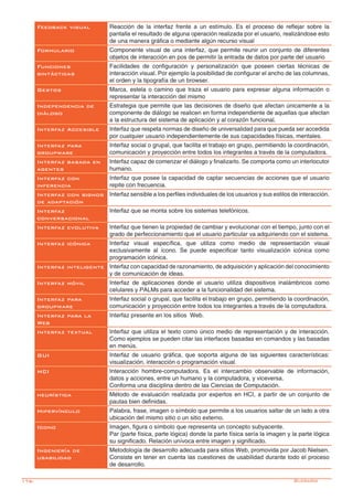 176- Glosario
Feedback visual Reacción de la interfaz frente a un estímulo. Es el proceso de reflejar sobre la
pantalla el resultado de alguna operación realizada por el usuario, realizándose esto
de una manera gráfica o mediante algún recurso visual
Formulario Componente visual de una interfaz, que permite reunir un conjunto de diferentes
objetos de interacción en pos de permitir la entrada de datos por parte del usuario
Funciones
sintácticas
Facilidades de configuración y personalización que poseen ciertas técnicas de
interacción visual. Por ejemplo la posibilidad de configurar el ancho de las columnas,
el orden y la tipografía de un browser.
Gestos Marca, estela o camino que traza el usuario para expresar alguna información o
representar la interacción del mismo
Independencia de
diálogo
Estrategia que permite que las decisiones de diseño que afectan únicamente a la
componente de diálogo se realicen en forma independiente de aquellas que afectan
a la estructura del sistema de aplicación y al corazón funcional.
Interfaz Accesible Interfaz que respeta normas de diseño de universalidad para que pueda ser accedida
por cualquier usuario independientemente de sus capacidades físicas, mentales.
Interfaz para
groupware
Interfaz social o grupal, que facilita el trabajo en grupo, permitiendo la coordinación,
comunicación y proyección entre todos los integrantes a través de la computadora.
Interfaz basada en
agentes
Interfaz capaz de comenzar el diálogo y finalizarlo. Se comporta como un interlocutor
humano.
Interfaz con
inferencia
Interfaz que posee la capacidad de captar secuencias de acciones que el usuario
repite con frecuencia.
Interfaz con signos
de adaptación
Interfaz sensible a los perfiles individuales de los usuarios y sus estilos de interacción.
Interfaz
conversacional
Interfaz que se monta sobre los sistemas telefónicos.
Interfaz evolutiva Interfaz que tienen la propiedad de cambiar y evolucionar con el tiempo, junto con el
grado de perfeccionamiento que el usuario particular va adquiriendo con el sistema.
Interfaz icónica Interfaz visual específica, que utiliza como medio de representación visual
exclusivamente al ícono. Se puede especificar tanto visualización icónica como
programación icónica.
Interfaz inteligente Interfaz con capacidad de razonamiento, de adquisición y aplicación del conocimiento
y de comunicación de ideas.
Interfaz móvil Interfaz de aplicaciones donde el usuario utiliza dispositivos inalámbricos como
celulares y PALMs para acceder a la funcionalidad del sistema.
Interfaz para
groupware
Interfaz social o grupal, que facilita el trabajo en grupo, permitiendo la coordinación,
comunicación y proyección entre todos los integrantes a través de la computadora.
Interfaz para la
Web
Interfaz presente en los sitios Web.
Interfaz textual Interfaz que utiliza el texto como único medio de representación y de interacción.
Como ejemplos se pueden citar las interfaces basadas en comandos y las basadas
en menús.
GUI Interfaz de usuario gráfica, que soporta alguna de las siguientes características:
visualización, interacción o programación visual.
HCI Interacción hombre-computadora. Es el intercambio observable de información,
datos y acciones, entre un humano y la computadora, y viceversa.
Conforma una disciplina dentro de las Ciencias de Computación.
heurística Método de evaluación realizada por expertos en HCI, a partir de un conjunto de
pautas bien definidas.
Hipervínculo Palabra, frase, imagen o símbolo que permite a los usuarios saltar de un lado a otra
ubicación del mismo sitio o un sitio externo.
Icono Imagen, figura o símbolo que representa un concepto subyacente.
Par (parte física, parte lógica) donde la parte física sería la imagen y la parte lógica
su significado. Relación unívoca entre imagen y significado.
Ingeniería de
usabilidad
Metodología de desarrollo adecuada para sitios Web, promovida por Jacob Nielsen.
Consiste en tener en cuenta las cuestiones de usabilidad durante todo el proceso
de desarrollo.
 