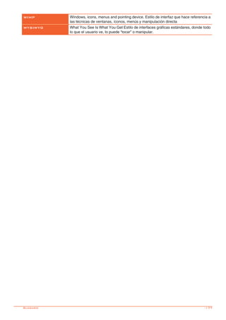 -177
WIMP Windows, icons, menus and pointing device. Estilo de interfaz que hace referencia a
las técnicas de ventanas, íconos, menús y manipulación directa
WYSIWYG What You See Is What You Get Estilo de interfaces gráficas estándares, donde todo
lo que el usuario ve, lo puede “tocar” o manipular.
Glosario
 