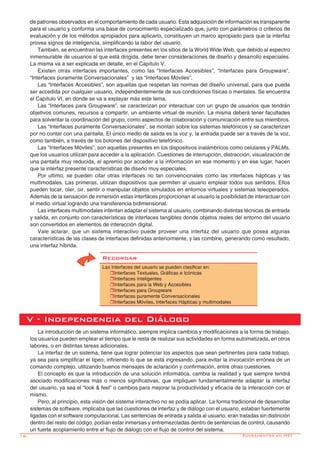16-
de patrones observados en el comportamiento de cada usuario. Esta adquisición de información es transparente
para el usuario y conforma una base de conocimiento especializado que, junto con parámetros o criterios de
evaluación y de los métodos apropiados para aplicarlo, constituyen un marco apropiado para que la interfaz
provea signos de inteligencia, simplificando la labor del usuario.
También, se encuentran las interfaces presentes en los sitios de la World Wide Web, que debido al espectro
inmensurable de usuarios al que está dirigida, debe tener consideraciones de diseño y desarrollo especiales.
La misma va a ser explicada en detalle, en el Capítulo V.
Existen otras interfaces importantes, como las “Interfaces Accesibles”, “Interfaces para Groupware”,
“Interfaces puramente Conversacionales” y las “Interfaces Móviles”.
Las “Interfaces Accesibles”, son aquellas que respetan las normas del diseño universal, para que pueda
ser accedida por cualquier usuario, independientemente de sus condiciones físicas o mentales. Se encuentra
el Capítulo VI, en donde se va a explayar más este tema.
Las “Interfaces para Groupware”, se caracterizan por interactuar con un grupo de usuarios que tendrán
objetivos comunes, recursos a compartir, un ambiente virtual de reunión. La misma deberá tener facultades
para solventar la coordinación del grupo, como aspectos de colaboración y comunicación entre sus miembros.
Las “Interfaces puramente Conversacionales”, se montan sobre los sistemas telefónicos y se caracterizan
por no contar con una pantalla. El único medio de salida es la voz y, la entrada puede ser a través de la voz,
como también, a través de los botones del dispositivo telefónico.
Las “Interfaces Móviles”, son aquellas presentes en los dispositivos inalámbricos como celulares y PALMs,
que los usuarios utilizan para acceder a la aplicación. Cuestiones de interrupción, distracción, visualización de
una pantalla muy reducida, el apremio por acceder a la información en ese momento y en ese lugar, hacen
que la interfaz presente características de diseño muy especiales.
Por ultimo, se pueden citar otras interfaces no tan convencionales como las interfaces hápticas y las
multimodales. Las primeras, utilizan dispositivos que permiten al usuario emplear todos sus sentidos. Ellos
pueden tocar, oler, oir, sentir o manipular objetos simulados en entornos virtuales y sistemas teleoperados.
Además de la sensación de inmersión estas interfáces proporcionan al usuario la posibilidad de interactuar con
el medio virtual logrando una transferencia bidimensional.
Las interfaces multimodales intentan adaptar el sistema al usuario, combinando distintas técnicas de entrada
y salida, en conjunto con características de interfaces tangibles donde objetos reales del entorno del usuario
son convertidos en elementos de interacción digital.
Vale aclarar, que un sistema interactivo puede proveer una interfaz del usuario que posea algunas
características de las clases de interfaces definidas anteriormente, y las combine, generando como resultado,
una interfaz híbrida.
V - Independencia del Diálogo
La introducción de un sistema informático, siempre implica cambios y modificaciones a la forma de trabajo,
los usuarios pueden emplear el tiempo que le resta de realizar sus actividades en forma automatizada, en otros
labores, o en distintas tareas adicionales.
La interfaz de un sistema, tiene que lograr potenciar los aspectos que sean pertinentes para cada trabajo,
ya sea para simplificar el tipeo, infiriendo lo que se está ingresando, para evitar la invocación errónea de un
comando complejo, utilizando buenos mensajes de aclaración y confirmación, entre otras cuestiones.
El concepto es que la introducción de una solución informática, cambia la realidad y que siempre tendrá
asociado modificaciones más o menos significativas, que impliquen fundamentalmente adaptar la interfaz
del usuario, ya sea el “look & feel” o cambios para mejorar la productividad y eficacia de la interacción con el
mismo.
Pero, al principio, esta visión del sistema interactivo no se podía aplicar. La forma tradicional de desarrollar
sistemas de software, implicaba que las cuestiones de interfaz y de diálogo con el usuario, estaban fuertemente
ligadas con el software computacional. Las sentencias de entrada y salida al usuario, eran tratadas sin distinción
dentro del resto del código, podían estar inmersas y entremezcladas dentro de sentencias de control, causando
un fuerte acoplamiento entre el flujo de diálogo con el flujo de control del sistema.
Fundamentos en HCI
Recordar
Las Interfaces del usuario se pueden clasificar en:
rInterfaces Textuales, Gráficas e Icónicas
rInterfaces Inteligentes
rInterfaces para la Web y Accesibles
rInterfaces para Groupware
rInterfaces puramente Conversacionales
rInterfaces Móviles, Interfaces Hápticas y multimodales
 