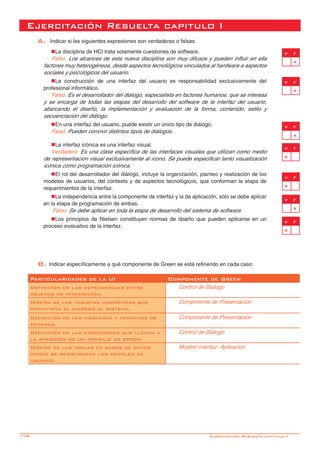 178-
Ejercitación Resuelta capitulo I
A. Indicar si las siguientes expresiones son verdaderas o falsas. 			
nLa disciplina de HCI trata solamente cuestiones de software.
Falso. Los alcances de esta nueva disciplina son muy difusos y pueden influir en ella
factores muy heterogéneos, desde aspectos tecnológicos vinculados al hardware a aspectos
sociales y psicológicos del usuario.
nLa construcción de una interfaz del usuario es responsabilidad exclusivamente del
profesional informático.
Falso. Es el desarrollador del diálogo, especialista en factores humanos, que se interesa
y se encarga de todas las etapas del desarrollo del software de la interfaz del usuario,
abarcando el diseño, la implementación y evaluación de la forma, contenido, estilo y
secuenciación del diálogo.
nEn una interfaz del usuario, puede existir un único tipo de diálogo.
Falso. Pueden convivir distintos tipos de diálogos.
nLa interfaz icónica es una interfaz visual.
Verdadero. Es una clase específica de las interfaces visuales que utilizan como medio
de representación visual exclusivamente al ícono. Se puede especificar tanto visualización
icónica como programación icónica.
nEl rol del desarrollador del diálogo, incluye la organización, planteo y realización de los
modelos de usuarios, del contexto y de aspectos tecnológicos, que conforman la etapa de
requerimientos de la interfaz.
nLa independencia entre la componente de interfaz y la de aplicación, sólo se debe aplicar
en la etapa de programación de ambas.
	Falso. Se debe aplicar en toda la etapa de desarrollo del sistema de software.
nLos principios de Nielsen constituyen normas de diseño que pueden aplicarse en un
proceso evaluativo de la interfaz.	
v f
x
B. Indicar específicamente a qué componente de Green se está refiriendo en cada caso:
Particularidades de la UI Componente de Green
Definición de las dependencias entre
objetos de interacción.
Control de Diálogo
Diseño de las tarjetas magnéticas que
permitirán el ingreso al sistema.
Componente de Presentación
Definición de las máscaras y formatos de
entrada.
Componente de Presentación
Definición de las condiciones que llevan a
la aparición de un mensaje de error.
Control de Diálogo
Diseño de las tablas de bases de datos
donde se registraran los perfiles de
usuario.
Modelo Interfaz- Aplicación
v f
x
v f
x
v f
x
v f
x
v f
x
v f
x
Ejercitación Resuelta capitulo I
 