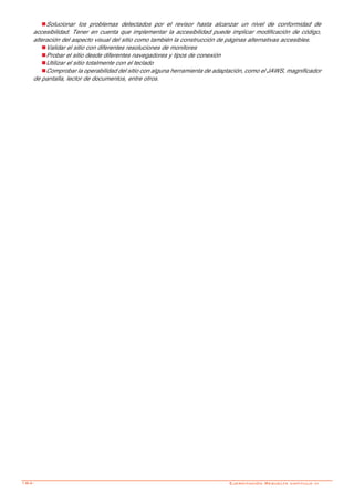 184-
nSolucionar los problemas detectados por el revisor hasta alcanzar un nivel de conformidad de
accesibilidad. Tener en cuenta que implementar la accesibilidad puede implicar modificación de código,
alteración del aspecto visual del sitio como también la construcción de páginas alternativas accesibles.
nValidar el sitio con diferentes resoluciones de monitores
nProbar el sitio desde diferentes navegadores y tipos de conexión
nUtilizar el sitio totalmente con el teclado
nComprobar la operabilidad del sitio con alguna herramienta de adaptación, como el JAWS, magnificador
de pantalla, lector de documentos, entre otros.
Ejercitación Resuelta capitulo vi
 