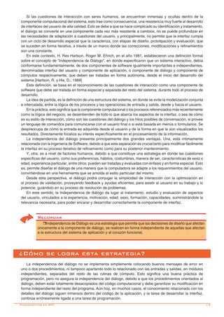 -17
Si las cuestiones de interacción con seres humanos, se encuentran inmersas y ocultas dentro de la
componente computacional del sistema, esto trae como consecuencia, una resistencia muy fuerte al desarrollo
de interfaces del usuario de alta calidad. Esto se debe a que se hace complicado su identificación y tratamiento,
el diálogo se convierte en una componente cada vez más resistente a cambios, no se puede profundizar en
las necesidades de adaptación a cuestiones del usuario, y principalmente, no permite que la interfaz cumpla
con un ciclo de desarrollo especial que la caracteriza, con etapas de diseño, prototipación y evaluación, que
se suceden en forma iterativa, a través de un marco donde las correcciones, modificaciones y refinamientos
son una constante.
En este contexto, H. Rex Hartson, Roger W. Ehrich, en el año 1981, establecieron una definición formal
sobre el concepto de “Independencia de Diálogo”, en donde especificaron que un sistema interactivo, debía
conformarse fundamentalmente, de dos componentes de software igualmente importantes e independientes,
denominadas interfaz del usuario y componente de aplicación, o componente de diálogo y componente de
cómputos respectivamente, que deben ser tratadas en forma autónoma, desde el inicio del desarrollo del
sistema [Hartson, R. y Hix, D., 1989]
Esta definición, se basa en el reconocimiento de las cuestiones de interacción como una componente de
software que debe ser tratada en forma especial y separada del resto del sistema, durante todo el proceso de
desarrollo.
La idea de partida, es la definición de una estructura del sistema, en donde se evite la modelización conjunta
e intercalada, entre la lógica de los procesos y las operaciones de entrada y salida, desde y hacia el usuario.
En la práctica, esto significa que la componente computacional o los procesos referenciados más recientemente
como la lógica del negocio, se desentienden de todo lo que abarca los aspectos de la interfaz, o sea de cómo
es su estilo de interacción, cómo son las cuestiones del diálogo y los hilos posibles de conversación, si provee
un lenguaje de comandos para comunicarse con el usuario final o si está basada en menús o formularios. Se
despreocupa de cómo la entrada es adquirida desde el usuario y de la forma en que le son visualizados los
resultados. Directamente focaliza su interés específicamente en el procesamiento de la información.
La independencia del diálogo presenta principalmente dos grandes ventajas. Una, está íntimamente
relacionada con la Ingeniería de Software, debido a que esta separación es crucial tanto para modificar fácilmente
la interfaz en su proceso iterativo de refinamiento como para su posterior mantenimiento.
Y, otra, es a nivel de factores humanos, debido a que constituye una estrategia en donde las cuestiones
específicas del usuario, como sus preferencias, hábitos, costumbres, manera de ser, características de sexo o
edad, experiencia particular, entre otros, pueden ser tratadas y evaluadas con énfasis y en forma especial. Esto
es, permite diseñar el diálogo de una manera que la computadora se adapte a los requerimientos del usuario,
convirtiéndose en una herramienta que se amolda al estilo particular del mismo.
Desde esta perspectiva, el diálogo podrá conjugar la simplicidad de interacción con la optimización en
el proceso de validación, proveyendo feedback y ayudas eficientes, para asistir al usuario en su trabajo y lo
potencie, guiándolo en su proceso de resolución de problemas.
En este sentido, la Independencia de diálogo da lugar al tratamiento, estudio y evaluación de aspectos
del usuario, vinculados a la experiencia, motivación, edad, sexo, formación, capacidades, suministrándole la
relevancia necesaria, para poder encarar y desarrollar correctamente la componente de interfaz.
Recordar
rIndependencia de Diálogo es una estrategia que permite que las decisiones de diseño que afectan
únicamente a la componente de diálogo, se realicen en forma independiente de aquellas que afectan
a la estructura del sistema de aplicación y al corazón funcional.
¿Cómo se logra esta estrategia?
La independencia del diálogo no se implementa simplemente colocando buenos mensajes de error en
uno o dos procedimientos, ni tampoco apartando todo lo relacionado con las entradas y salidas, en módulos
independientes, separados del resto de las rutinas de cómputo. Esto significa una buena práctica de
programación, pero no asegura la independencia del diálogo, debido a que los procedimientos orientados al
diálogo, deben estar totalmente desacoplados del código computacional y debe garantizar su modificación en
forma independiente del resto del programa. Aún hoy, en muchos casos, el conocimiento relacionado con los
detalles del diálogo siguen inmersos dentro del código de la aplicación, y la tarea de desarrollar la interfaz,
continúa erróneamente ligada a una tarea de programación.
Fundamentos en HCI
 