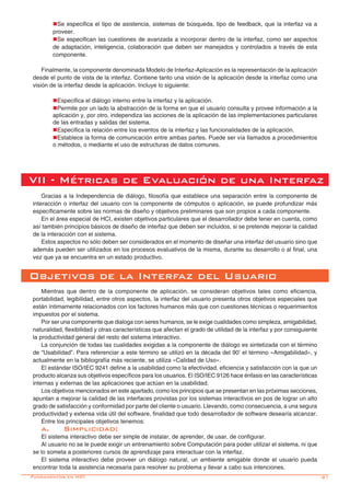 -21
nSe especifica el tipo de asistencia, sistemas de búsqueda, tipo de feedback, que la interfaz va a
proveer.
nSe especifican las cuestiones de avanzada a incorporar dentro de la interfaz, como ser aspectos
de adaptación, inteligencia, colaboración que deben ser manejados y controlados a través de esta
componente.
Finalmente, la componente denominada Modelo de Interfaz-Aplicación es la representación de la aplicación
desde el punto de vista de la interfaz. Contiene tanto una visión de la aplicación desde la interfaz como una
visión de la interfaz desde la aplicación. Incluye lo siguiente:
nEspecifica el diálogo interno entre la interfaz y la aplicación.
nPermite por un lado la abstracción de la forma en que el usuario consulta y provee información a la
aplicación y, por otro, independiza las acciones de la aplicación de las implementaciones particulares
de las entradas y salidas del sistema.
nEspecifica la relación entre los eventos de la interfaz y las funcionalidades de la aplicación.
nEstablece la forma de comunicación entre ambas partes. Puede ser vía llamados a procedimientos
o métodos, o mediante el uso de estructuras de datos comunes.
VII - Métricas de Evaluación de una Interfaz
Gracias a la Independencia de diálogo, filosofía que establece una separación entre la componente de
interacción o interfaz del usuario con la componente de cómputos o aplicación, se puede profundizar más
específicamente sobre las normas de diseño y objetivos preliminares que son propios a cada componente.
En el área especial de HCI, existen objetivos particulares que el desarrollador debe tener en cuenta, como
así también principios básicos de diseño de interfaz que deben ser incluidos, si se pretende mejorar la calidad
de la interacción con el sistema.
Estos aspectos no sólo deben ser considerados en el momento de diseñar una interfaz del usuario sino que
además pueden ser utilizados en los procesos evaluativos de la misma, durante su desarrollo o al final, una
vez que ya se encuentra en un estado productivo.
Objetivos de la Interfaz del Usuario
Mientras que dentro de la componente de aplicación, se consideran objetivos tales como eficiencia,
portabilidad, legibilidad, entre otros aspectos, la interfaz del usuario presenta otros objetivos especiales que
están íntimamente relacionados con los factores humanos más que con cuestiones técnicas o requerimientos
impuestos por el sistema.
Por ser una componente que dialoga con seres humanos, se le exige cualidades como simpleza, amigabilidad,
naturalidad, flexibilidad y otras características que afectan el grado de utilidad de la interfaz y por consiguiente
la productividad general del resto del sistema interactivo.
La conjunción de todas las cualidades exigidas a la componente de diálogo es sintetizada con el término
de “Usabilidad”. Para referenciar a este término se utilizó en la década del 90’ el término «Amigabilidad», y
actualmente en la bibliografía más reciente, se utiliza «Calidad de Uso».
El estándar ISO/IEC 9241 define a la usabilidad como la efectividad, eficiencia y satisfacción con la que un
producto alcanza sus objetivos específicos para los usuarios. El ISO/IEC 9126 hace énfasis en las características
internas y externas de las aplicaciones que actúan en la usabilidad.
Los objetivos mencionados en este apartado, como los principios que se presentan en las próximas secciones,
apuntan a mejorar la calidad de las interfaces provistas por los sistemas interactivos en pos de lograr un alto
grado de satisfacción y conformidad por parte del cliente o usuario. Llevando, como consecuencia, a una segura
productividad y extensa vida útil del software, finalidad que todo desarrollador de software desearía alcanzar.
Entre los principales objetivos tenemos:
a.	Simplicidad:
El sistema interactivo debe ser simple de instalar, de aprender, de usar, de configurar.
Al usuario no se le puede exigir un entrenamiento sobre Computación para poder utilizar el sistema, ni que
se lo someta a posteriores cursos de aprendizaje para interactuar con la interfaz.
El sistema interactivo debe proveer un diálogo natural, un ambiente amigable donde el usuario pueda
encontrar toda la asistencia necesaria para resolver su problema y llevar a cabo sus intenciones.
Fundamentos en HCI
 