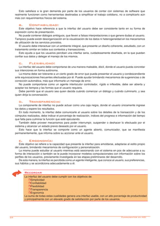 22-
Esto satisface a la gran demanda por parte de los usuarios de contar con sistemas de software que
realmente funcionen como herramientas destinadas a simplificar el trabajo cotidiano, no a complicarlo aún
más con requerimientos físicos del sistema.
b.	Confiabilidad:
Este objetivo hace referencia a que la interfaz del usuario debe ser consistente tanto en su forma de
expresión como de presentación.
No puede contener diálogos ambiguos, que lleven a falsas interpretaciones o que genere dudas al usuario.
Tampoco puede existir desorganización en la visualización de los datos ni heterogeneidad en los mecanismos
de utilización de los servicios provistos.
El usuario debe interactuar con un ambiente integral, que presente un diseño coherente, estudiado, con un
tratamiento similar en todos sus contextos y transacciones.
Esto ayuda a que los usuarios perciban una interfaz seria, cuidadosamente diseñada, en la que puedan
confiar sus datos y delegar el manejo de los mismos.
c.	Flexibilidad:
La interfaz del usuario debe comportarse de una manera maleable, dócil, donde el usuario pueda concretar
sus intenciones en forma autónoma.
La misma debe ser tolerante a un cierto grado de error que pueda presentar el usuario y condescendiente
ante equivocaciones frecuentes efectuadas por él. Puede ayudar brindando mecanismos de sugerencias o de
corrección automática, más que informarle un mensaje de error.
No puede comportarse como un agente interlocutor controlador, rígido e inflexible, debe ser abierta y
aceptar los tiempos y las formas que el usuario requiera.
Debe permitir que el usuario sea quien decida cuándo comenzar un diálogo y cuándo culminarlo, y sea
quien dirija la conversación.
d.	Transparencia:
La componente de interfaz no puede actuar como una caja negra, donde el usuario únicamente ingrese
los datos y espere los resultados.
En todo momento, la interfaz debe comunicarle al usuario sobre los detalles de la transacción y de los
cómputos realizados, debe indicar el porcentaje de realización, índices del progreso e información del tiempo
que falta para culminar la función que esté ejecutando.
También debe proveer mecanismos para poder interrumpir, suspender o deshacer lo efectuado por el
sistema y alcanzar un estado previo deseado por el usuario.
Esto hace que la interfaz se comporte como un agente abierto, comunicador, que se manifiesta
permanentemente, que informa sobre su accionar ante el usuario.
e.	Ergonomía:
Este objetivo se refiere a la capacidad que presente la interfaz para amoldarse, adaptarse al estilo propio
del usuario, brindando mecanismos de configuración y personalización.
La misma puede estudiar al usuario mientras está sesionando con el sistema en pos de adecuarse a su
forma de interacción o también se le puede incorporar modelos computacionales con información sobre los
perfiles de los usuarios, previamente investigada en las etapas preliminares del desarrollo.
De esta manera, la interfaz es percibida como un agente inteligente, que conoce al usuario, sus preferencias,
sus hábitos y se acondiciona adecuadamente a él.
Recordar
La interfaz del usuario debe cumplir con los objetivos de:
rSimplicidad
rConfiabilidad
rFlexibilidad
rTransparencia
rErgonomía
La suma de todas estas cualidades genera una interfaz usable, con un alto porcentaje de productividad
y principalmente con un elevado grado de satisfacción por parte de los usuarios.
Fundamentos en HCI
 