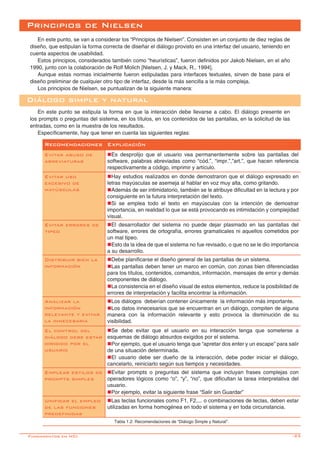 -23
Principios de Nielsen
En este punto, se van a considerar los “Principios de Nielsen”. Consisten en un conjunto de diez reglas de
diseño, que estipulan la forma correcta de diseñar el diálogo provisto en una interfaz del usuario, teniendo en
cuenta aspectos de usabilidad.
Estos principios, considerados también como “heurísticas”, fueron definidos por Jakob Nielsen, en el año
1990, junto con la colaboración de Rolf Molich [Nielsen, J. y Mack, R., 1994].
Aunque estas normas inicialmente fueron estipuladas para interfaces textuales, sirven de base para el
diseño preliminar de cualquier otro tipo de interfaz, desde la más sencilla a la más compleja.
Los principios de Nielsen, se puntualizan de la siguiente manera:
Diálogo simple y natural
En este punto se estipula la forma en que la interacción debe llevarse a cabo. El diálogo presente en
los prompts o preguntas del sistema, en los títulos, en los contenidos de las pantallas, en la solicitud de las
entradas, como en la muestra de los resultados.
Específicamente, hay que tener en cuenta las siguientes reglas:
Recomendaciones Explicación
Evitar abuso de
abreviaturas	
nEs desprolijo que el usuario vea permanentemente sobre las pantallas del
software, palabras abreviadas como “cód.”, “impr.”,”art.”, que hacen referencia
respectivamente a código, imprimir y artículo.
Evitar uso
excesivo de
mayúsculas
nHay estudios realizados en donde demostraron que el diálogo expresado en
letras mayúsculas se asemeja al hablar en voz muy alta, como gritando.
nAdemás de ser intimidatorio, también se le atribuye dificultad en la lectura y por
consiguiente en la futura interpretación del texto.
nSi se emplea todo el texto en mayúsculas con la intención de demostrar
importancia, en realidad lo que se está provocando es intimidación y complejidad
visual.
Evitar errores de
tipeo
nEl desarrollador del sistema no puede dejar plasmado en las pantallas del
software, errores de ortografía, errores gramaticales ni aquellos cometidos por
un mal tipeo.
nEsto da la idea de que el sistema no fue revisado, o que no se le dio importancia
a su desarrollo.
Distribuir bien la
información
nDebe planificarse el diseño general de las pantallas de un sistema.
nLas pantallas deben tener un marco en común, con zonas bien diferenciadas
para los títulos, contenidos, comandos, información, mensajes de error y demás
componentes de diálogo.
nLa consistencia en el diseño visual de estos elementos, reduce la posibilidad de
errores de interpretación y facilita encontrar la información.
Analizar la
información
relevante y evitar
la innecesaria
nLos diálogos  deberían contener únicamente  la información más importante.  
nLos datos innecesarios que se encuentran en un diálogo, compiten de alguna
manera con la información relevante y esto provoca la disminución de su
visibilidad.
El control del
diálogo debe estar
dirigido por el
usuario
nSe debe evitar que el usuario en su interacción tenga que someterse a
esquemas de diálogo absurdos exigidos por el sistema.
nPor ejemplo, que el usuario tenga que “apretar dos enter y un escape” para salir
de una situación determinada.
nEl usuario debe ser dueño de la interacción, debe poder iniciar el diálogo,
cancelarlo, reiniciarlo según sus tiempos y necesidades.
Emplear estilos de
prompts simples
nEvitar prompts o preguntas del sistema que incluyan frases complejas con
operadores lógicos como “o”, “y”, “no”, que dificultan la tarea interpretativa del
usuario.
nPor ejemplo, evitar la siguiente frase “Salir sin Guardar”
Unificar el empleo
de las funciones
predefinidas
nLas teclas funcionales como F1, F2,... o combinaciones de teclas, deben estar
utilizadas en forma homogénea en todo el sistema y en toda circunstancia.
Tabla 1.2: Recomendaciones de “Diálogo Simple y Natural”.
Fundamentos en HCI
 