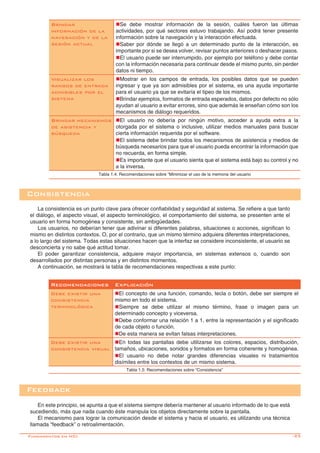 -25
Consistencia
La consistencia es un punto clave para ofrecer confiabilidad y seguridad al sistema. Se refiere a que tanto
el diálogo, el aspecto visual, el aspecto terminológico, el comportamiento del sistema, se presenten ante el
usuario en forma homogénea y consistente, sin ambigüedades.
Los usuarios, no deberían tener que adivinar si diferentes palabras, situaciones o acciones, significan lo
mismo en distintos contextos. O, por el contrario, que un mismo término adquiera diferentes interpretaciones,
a lo largo del sistema. Todas estas situaciones hacen que la interfaz se considere inconsistente, el usuario se
desconcierta y no sabe qué actitud tomar.
El poder garantizar consistencia, adquiere mayor importancia, en sistemas extensos o, cuando son
desarrollados por distintas personas y en distintos momentos.
A continuación, se mostrará la tabla de recomendaciones respectivas a este punto:
Recomendaciones Explicación
Debe existir una
consistencia
terminológica
nEl concepto de una función, comando, tecla o botón, debe ser siempre el
mismo en todo el sistema.
nSiempre se debe utilizar el mismo término, frase o imagen para un
determinado concepto y viceversa.
nDebe conformar una relación 1 a 1, entre la representación y el significado
de cada objeto o función.
nDe esta manera se evitan falsas interpretaciones.
Debe existir una
consistencia visual
nEn todas las pantallas debe utilizarse los colores, espacios, distribución,
tamaños, ubicaciones, sonidos y formatos en forma coherente y homogénea.
nEl usuario no debe notar grandes diferencias visuales ni tratamientos
disímiles entre los contextos de un mismo sistema.
Tabla 1.5: Recomendaciones sobre “Consistencia”
Feedback
En este principio, se apunta a que el sistema siempre debería mantener al usuario informado de lo que está
sucediendo, más que nada cuando éste manipula los objetos directamente sobre la pantalla.
El mecanismo para lograr la comunicación desde el sistema y hacia el usuario, es utilizando una técnica
llamada “feedback” o retroalimentación.
Brindar
información de la
navegación y de la
sesión actual
nSe debe mostrar información de la sesión, cuáles fueron las últimas
actividades, por qué sectores estuvo trabajando. Así podrá tener presente
información sobre la navegación y la interacción efectuada.
nSaber por dónde se llegó a un determinado punto de la interacción, es
importante por si se desea volver, revisar puntos anteriores o deshacer pasos.
nEl usuario puede ser interrumpido, por ejemplo por teléfono y debe contar
con la información necesaria para continuar desde el mismo punto, sin perder
datos ni tiempo.
Visualizar los
rangos de entrada
admisibles por el
sistema
nMostrar en los campos de entrada, los posibles datos que se pueden
ingresar y que ya son admisibles por el sistema, es una ayuda importante
para el usuario ya que se evitaría el tipeo de los mismos.
nBrindar ejemplos, formatos de entrada esperados, datos por defecto no sólo
ayudan al usuario a evitar errores, sino que además le enseñan cómo son los
mecanismos de diálogo requeridos.
Brindar mecanismos
de asistencia y
búsqueda
nEl usuario no debería por ningún motivo, acceder a ayuda extra a la
otorgada por el sistema o inclusive, utilizar medios manuales para buscar
cierta información requerida por el software.
nEl sistema debe brindar todos los mecanismos de asistencia y medios de
búsqueda necesarios para que el usuario pueda encontrar la información que
no recuerda, en forma simple.
nEs importante que el usuario sienta que el sistema está bajo su control y no
a la inversa.
Tabla 1.4: Recomendaciones sobre “Minimizar el uso de la memoria del usuario
Fundamentos en HCI
 