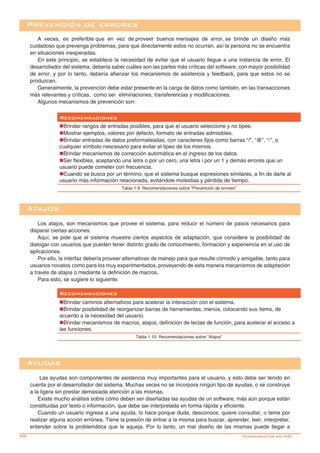 28-
Recomendaciones
nBrindar caminos alternativos para acelerar la interacción con el sistema.
nBrindar posibilidad de reorganizar barras de herramientas, menús, colocando sus ítems, de
acuerdo a la necesidad del usuario.	
nBrindar mecanismos de macros, atajos, definición de teclas de función, para acelerar el acceso a
las funciones.
Tabla 1.10: Recomendaciones sobre “Atajos”
Los atajos, son mecanismos que provee el sistema, para reducir el número de pasos necesarios para
disparar ciertas acciones.
Aquí, se pide que el sistema muestre ciertos aspectos de adaptación, que considere la posibilidad de
dialogar con usuarios que pueden tener distinto grado de conocimiento, formación y experiencia en el uso de
aplicaciones.
Por ello, la interfaz debería proveer alternativas de manejo para que resulte cómodo y amigable, tanto para
usuarios novatos como para los muy experimentados, proveyendo de esta manera mecanismos de adaptación
a través de atajos o mediante la definición de macros.
Para esto, se sugiere lo siguiente:
Atajos
Las ayudas son componentes de asistencia muy importantes para el usuario, y esto debe ser tenido en
cuenta por el desarrollador del sistema. Muchas veces no se incorpora ningún tipo de ayudas, o se construye
a la ligera sin prestar demasiada atención a las mismas.
Existe mucho análisis sobre cómo deben ser diseñadas las ayudas de un software, más aún porque están
constituidas por texto o información, que debe ser interpretada en forma rápida y eficiente.
Cuando un usuario ingresa a una ayuda, lo hace porque duda, desconoce, quiere consultar, o teme por
realizar alguna acción errónea. Tiene la presión de entrar a la misma para buscar, aprender, leer, interpretar,
entender sobre la problemática que le aqueja. Por lo tanto, un mal diseño de las mismas puede llegar a
Ayudas
Prevención de errores
A veces, es preferible que en vez de proveer buenos mensajes de error, se brinde un diseño más
cuidadoso que prevenga problemas, para que directamente estos no ocurran, así la persona no se encuentra
en situaciones inesperadas.
En este principio, se establece la necesidad de evitar que el usuario llegue a una instancia de error. El
desarrollador del sistema, deberia saber cuáles son las partes más críticas del software, con mayor posibilidad
de error, y por lo tanto, debería afianzar los mecanismos de asistencia y feedback, para que estos no se
produzcan.
Generalmente, la prevención debe estar presente en la carga de datos como también, en las transacciones
más relevantes y críticas, como ser eliminaciones, transferencias y modificaciones.
Algunos mecanismos de prevención son:
Recomendaciones
nBrindar rangos de entradas posibles, para que el usuario seleccione y no tipee.	
nMostrar ejemplos, valores por defecto, formato de entradas admisibles.	
nBrindar entradas de datos preformateadas, con caracteres fijos como barras “/”, “@”, “-”, o
cualquier símbolo nescesario para evitar el tipeo de los mismos.
nBrindar mecanismos de corrección automática en el ingreso de los datos.	
nSer flexibles, aceptando una letra o por un cero, una letra i por un 1 y demás errores que un
usuario puede cometer con frecuencia.	
nCuando se busca por un término, que el sistema busque expresiones similares, a fin de darle al
usuario más información relacionada, evitándole molestias y pérdida de tiempo.	
Tabla 1.9: Recomendaciones sobre “Prevención de errores”
Fundamentos en HCI
 