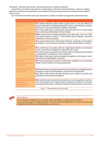 -29
Recomendaciones Explicación
Las ayudas deben
existir
nEl sistema interactivo debe ofrecer ayudas tanto a nivel del sistema en
general –presente en la portada del sistema- como en cada pantalla, contexto,
transacción o ante una instancia de diálogo complicada.
nLa misma debe indicar la información necesaria para que el usuario pueda
llevar a cabo sus intenciones en forma correcta.
Brindar diferentes
tipos de ayuda
nDebe existir tipos de ayuda apropiadas para cada caso, como ser “Tips”
para ciertos botones, el botón “?” para ciertas cajas de diálogos, asistencia
contextual en línea, entre otros.
Diseñar bien el
contenido de las
Ayudas
nLas ayudas deben incluir información sintáctica –propia del uso de sistema
de software- como información semántica –propia del aplicativo en cuestión.
Organización del
contenido
nEl contenido de las ayudas, debe ser organizado mediante una estructura
simple, que facilite la navegación y exploración del mismo.
nLa estructura de organización de la ayuda, debe ser lógicamente planificada
y representada visualmente en forma coherente.
nSe deben evitar grafos hiper-conectados de páginas de información, ciclos,
estructuras no balanceadas, entre otros.
Proveer
diferentes formas
de lectura
nProveer mecanismos de acceso a través de la navegación como de acceso
directo. Permitir también una lectura secuencial. 	
Diseño global de
las ayudas
nConsiderarlaformadeorganizacióndeltexto,alidentación,eldesplazamiento
de páginas, el tipo de letra apropiado, los tamaños de los párrafos.
nSe debe brindar formas visuales eficientes para resaltar los puntos más
importantes, el tamaño de las páginas
Brindar diferentes
servicios de
comunicación
asistencial
nBrindar diferentes mecanismos de asistencia, como búsquedas, soporte en
línea, comunicación con el soporte técnico mediante el correo o fax, acceso a
las preguntas frecuentes o FAQs por Frequently Asked Question, entre otros.
Tabla 1.11: Recomendaciones sobre “Ayudas”
entorpecer, y dificultar este proceso, más que esclarecerle o asistirlo realmente.
Actualmente, los sistemas de ayuda son considerados el manual en línea del software, y tienen un objetivo
explicativo, ilustrativo y de capacitación, que excede el marco de ayuda puntual, para integrarse más al sistema
como un todo.
En el momento de diseñar las ayudas del sistema, se debe considerar las siguientes recomendaciones:
Recordar
rLos Principios de Nielsen son normas de diseño aplicables a cualquier tipo de interfaz.
rLos mismos pueden ser utilizados también, como heurísticas de usabilidad, en un marco de evaluación
de sistemas de software, ya desarrollados y en pleno uso.
Fundamentos en HCI
 