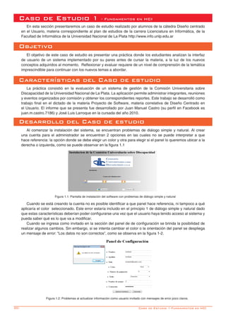 30- Caso de Estudio 1-Fundamentos en HCI
Caso de Estudio 1 - Fundamentos en HCI
En esta sección presentaremos un caso de estudio realizado por alumnos de la cátedra Diseño centrado
en el Usuario, materia correspondiente al plan de estudios de la carrera Licenciatura en Informática, de la
Facultad de Informática de la Universidad Nacional de La Plata http://www.info.unlp.edu.ar
Objetivo
El objetivo de este caso de estudio es presentar una práctica donde los estudiantes analizan la interfaz
de usuario de un sistema implementado por su pares antes de cursar la materia, a la luz de los nuevos
conceptos adquiridos al momento. Reflexionar y evaluar requiere de un nivel de comprensión de la temática
imprescindible para continuar con los nuevos temas a abordar.
Características del Caso de estudio
La práctica consistió en la evaluación de un sistema de gestión de la Comisión Universitaria sobre
Discapacidad de la Universidad Nacional de La Plata. La aplicación permite administrar integrantes, reuniones
y eventos organizados por comisión y obtener los correspondientes reportes. Este trabajo se desarrolló como
trabajo final en el dictado de la materia Proyecto de Software, materia correlativa de Diseño Centrado en
el Usuario. El informe que se presenta fue desarrollado por Juan Manuel Castro (su perfil en Facebook es
juan.m.castro.7186) y José Luis Larroque en la cursada del año 2010.
Desarrollo del Caso de estudio
Al comenzar la instalación del sistema, se encuentran problemas de diálogo simple y natural. Al crear
una cuenta para el administrador se encuentran 2 opciones en las cuales no se puede interpretar a que
hace referencia: la opción donde se debe elegir un color y otra para elegir si el panel lo queremos ubicar a la
derecha o izquierda, como se puede observar en la figura 1.1
Figura 1.1: Pantalla de instalación del software con problemas de diálogo simple y natural
Cuando se está creando la cuenta no es posible identificar a que panel hace referencia, ni tampoco a qué
aplicaría el color seleccionado. Este error estaría incluido en el principio 1 de diálogo simple y natural dado
que estas características deberían poder configurarse una vez que el usuario haya tenido acceso al sistema y
pueda saber qué es lo que va a modificar.
Cuando se ingresa como invitado en la sección del panel de de configuración se brinda la posibilidad de
realizar algunos cambios. Sin embargo, si se intenta cambiar el color o la orientación del panel se despliega
un mensaje de error: “Los datos no son correctos”, como se observa en la figura 1-2.
Figura 1.2: Problemas al actualizar información como usuario invitado con mensajes de error poco claros.
 