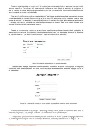 -31Caso de Estudio 1-Fundamentos en HCI
Este error estaría incluido en el principio 8 de proveer buenos mensajes de error, ya que el mensaje podría
ser mas especifico. También en el 9 para prevenir mediante un buen diseño la aparición de problemas ya
que el invitado no puede realizar ciertas modificaciones. Una forma de evitar el error seria deshabilitar esta
sección cuando se loguea como invitado.
En la sección de Contacto existe un caja de diálogo (Para) donde se debería escribir el nombre de la persona
a quien va dirigido el mensaje. Pero como se ve en la figura 1.3, es posible escribir cualquier caracter en el
campo de entrada y es aceptado. Una posibilidad de solución sería poder elegir del una lista de destinatarios
y eliminar este campo, validando las entradas ingresadas por le usuario. Este error estaría incluido en el
principio 3 de minimizar la memoria del usuario.
Cuando se ingresa como invitado en la sección del panel de de configuración se brinda la posibilidad de
realizar algunos cambios. Sin embargo, si se intenta cambiar el color o la orientación del panel se despliega
un mensaje de error: “Los datos no son correctos”, como se observa en la figura 1-2.
Figura 1.3: Problemas de validación de los campos de entrada.
La pantalla para agregar integrantes también presenta problemas. El botón Editar agrega al integrante
cuando los datos están completos. No edita, sino que cumple la misma función del botón Agregar lo cual no
es consistente.
Figura 1.4: Problemas de consistencia ya que el botón Agregar y Editar poseen la misma funcionalidad
Este error estaría incluido en el principio 1 de diáolog simple y natural, donde la información debe tener un
orden natural y lógico, y el principio 4 referido a la consistencia visual y terminológica.
La página para agregar reuniones también presenta problemas de diseño. Cuando se agrega una reunión
es posible ingresar cualquier valor en los campos de entrada, como se puede observar en la figura 1.5.
 