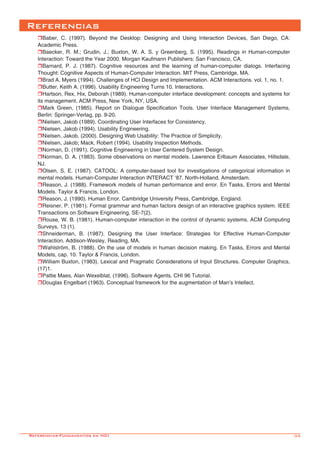-35
Referencias
rBaber, C. (1997). Beyond the Desktop: Designing and Using Interaction Devices, San Diego, CA:
Academic Press.
rBaecker, R. M.; Grudin, J.; Buxton, W. A. S. y Greenberg, S. (1995). Readings in Human-computer
Interaction: Toward the Year 2000. Morgan Kaufmann Publishers: San Francisco, CA.
rBarnard, P. J. (1987). Cognitive resources and the learning of human-computer dialogs. Interfacing
Thought: Cognitive Aspects of Human-Computer Interaction. MIT Press, Cambridge, MA.
rBrad A. Myers (1994). Challenges of HCI Design and Implementation. ACM Interactions. vol. 1, no. 1.
rButter, Keith A. (1996). Usability Engineering Turns 10. Interactions.
rHartson, Rex, Hix, Deborah (1989). Human-computer interface development: concepts and systems for
its management. ACM Press, New York, NY, USA.
rMark Green, (1985). Report on Dialogue Specification Tools. User Interface Management Systems,
Berlin: Springer-Verlag, pp. 9-20.
rNielsen, Jakob (1989). Coordinating User Interfaces for Consistency.
rNielsen, Jakob (1994). Usability Engineering.
rNielsen, Jakob. (2000). Designing Web Usability: The Practice of Simplicity.
rNielsen, Jakob; Mack, Robert (1994). Usability Inspection Methods.
rNorman, D. (1991). Cognitive Engineering in User Centered System Design.
rNorman, D. A. (1983). Some observations on mental models. Lawrence Erlbaum Associates, Hillsdale,
NJ.
rOlsen, S. E. (1987). CATOOL: A computer-based tool for investigations of categorical information in
mental models. Human-Computer Interaction INTERACT ‘87. North-Holland, Amsterdam.
rReason, J. (1988). Framework models of human performance and error. En Tasks, Errors and Mental
Models. Taylor & Francis, London.
rReason, J. (1990). Human Error. Cambridge University Press, Cambridge, England.
rReisner, P. (1981). Formal grammar and human factors design of an interactive graphics system. IEEE
Transactions on Software Engineering, SE-7(2).
rRouse, W. B. (1981). Human-computer interaction in the control of dynamic systems. ACM Computing
Surveys, 13 (1).
rShneiderman, B. (1987). Designing the User Interface: Strategies for Effective Human-Computer
Interaction. Addison-Wesley, Reading, MA.
rWahlström, B. (1988). On the use of models in human decision making. En Tasks, Errors and Mental
Models, cap. 10. Taylor & Francis, London.
rWilliam Buxton, (1983). Lexical and Pragmatic Considerations of Input Structures. Computer Graphics,
(17)1.
rPattie Maes, Alan Wexelblat, (1996). Software Agents. CHI 96 Tutorial.
rDouglas Engelbart (1963). Conceptual framework for the augmentation of Man’s Intellect.
Referencias-Fundamentos en HCI
 