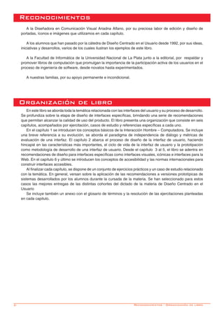 2-
En este libro se aborda toda la temática relacionada con las interfaces del usuario y su proceso de desarrollo.
Se profundiza sobre la etapa de diseño de interfaces específicas, brindando una serie de recomendaciones
que permitan alcanzar la calidad de uso del producto. El libro presenta una organización que consiste en seis
capítulos, acompañados por ejercitación, casos de estudio y referencias específicas a cada uno.
En el capítulo 1 se introducen los conceptos básicos de la Interacción Hombre – Computadora. Se incluye
una breve referencia a su evolución, se aborda el paradigma de independencia de diálogo y métricas de
evaluación de una interfaz. El capítulo 2 abarca el proceso de diseño de la interfaz de usuario, haciendo
hincapié en las características más importantes, el ciclo de vida de la interfaz de usuario y la prototipación
como metodología de desarrollo de una interfaz de usuario. Desde el capítulo 3 al 5, el libro se adentra en
recomendaciones de diseño para interfaces específicas como interfaces visuales, icónicas e interfaces para la
Web. En el capítulo 6 y último se introducen los conceptos de accesibilidad y las normas internacionales para
construir interfaces accesibles.
Al finalizar cada capítulo, se dispone de un conjunto de ejercicios prácticos y un caso de estudio relacionado
con la temática. En general, versan sobre la aplicación de las recomendaciones a versiones prototípicas de
sistemas desarrollados por los alumnos durante la cursada de la materia. Se han seleccionado para estos
casos las mejores entregas de las distintas cohortes del dictado de la materia de Diseño Centrado en el
Usuario
Se incluye también un anexo con el glosario de términos y la resolución de las ejercitaciones planteadas
en cada capitulo.
Organización de libro
A la Diseñadora en Comunicación Visual Ariadna Alfano, por su preciosa labor de edición y diseño de
portadas, íconos e imágenes que utilizamos en cada capítulo.
A los alumnos que han pasado por la cátedra de Diseño Centrado en el Usuario desde 1992, por sus ideas,
iniciativas y desarrollos, varios de los cuales ilustran los ejemplos de este libro.
A la Facultad de Informática de la Universidad Nacional de La Plata junto a la editorial, por respaldar y
promover libros de computación que promulgan la importancia de la participación activa de los usuarios en el
proceso de ingeniería de software, desde novatos hasta experimentados.
A nuestras familias, por su apoyo permanente e incondicional.
Reconocimientos
Reconocimientos - Organización de libro
 
