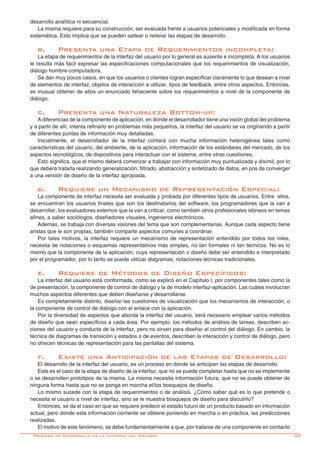 -39
desarrollo analítica ni secuencial.
La misma requiere para su construcción, ser evaluada frente a usuarios potenciales y modificada en forma
sistemática. Esto implica que se pueden saltear o reiterar las etapas de desarrollo.
b.	 Presenta una Etapa de Requerimientos incompleta:
La etapa de requerimientos de la interfaz del usuario por lo general es ausente e incompleta. A los usuarios
le resulta más fácil expresar las especificaciones computacionales que los requerimientos de visualización,
diálogo hombre-computadora.
Se dan muy pocos casos, en que los usuarios o clientes logran especificar claramente lo que desean a nivel
de elementos de interfaz, objetos de interacción a utilizar, tipos de feedback, entre otros aspectos. Entonces,
es inusual obtener de ellos un enunciado fehaciente sobre los requerimientos a nivel de la componente de
diálogo.
c.	 Presenta una Naturaleza Bottom-up:
A diferencias de la componente de aplicación, en donde el desarrollador tiene una visión global del problema
y a partir de allí, intenta refinarlo en problemas más pequeños, la interfaz del usuario se va originando a partir
de diferentes puntas de información muy detalladas.
Inicialmente, el desarrollador de la interfaz contará con mucha información heterogénea tales como
características del usuario, del ambiente, de la aplicación, información de los estándares del mercado, de los
aspectos tecnológicos, de dispositivos para interactuar con el sistema, entre otras cuestiones.
Esto significa, que el mismo deberá comenzar a trabajar con información muy puntualizada y disímil, por lo
que deberá tratarla realizando generalización, filtrado, abstracción y sintetizado de datos, en pos de converger
a una versión de diseño de la interfaz apropiada.
d.	 Requiere un Mecanismo de Representación Especial:
La componente de interfaz necesita ser evaluada y probada por diferentes tipos de usuarios. Entre ellos,
se encuentran los usuarios finales que son los destinatarios del software, los programadores que la van a
desarrollar, los evaluadores externos que la van a criticar, como también otros profesionales idóneos en temas
afines, a saber sociólogos, diseñadores visuales, ingenieros electrónicos.
Además, se trabaja con diversas visiones del tema que son complementarias. Aunque cada aspecto tiene
aristas que le son propias, también comparte aspectos comunes a coordinar.
Por tales motivos, la interfaz requiere un mecanismo de representación entendido por todos los roles,
necesita de notaciones o esquemas representativos más simples, no tan formales ni tan técnicos. No es lo
mismo que la componente de la aplicación, cuya representación o diseño debe ser entendido e interpretado
por el programador, por lo tanto se puede utilizar diagramas, notaciones técnicas tradicionales.
e.	 Requiere de Métodos de Diseño Específicos:
La interfaz del usuario está conformada, como se explicó en el Capítulo I, por componentes tales como la
de presentación, la componente de control de diálogo y la de modelo interfaz-aplicación. Las cuáles involucran
muchos aspectos diferentes que deben diseñarse y desarrollarse.
Es completamente distinto, diseñar las cuestiones de visualización que los mecanismos de interacción, o
la componente de control de diálogo con el enlace con la aplicación.
Por la diversidad de aspectos que aborda la interfaz del usuario, será necesario emplear varios métodos
de diseño que sean específicos a cada área. Por ejemplo, los métodos de análisis de tareas, describen ac-
ciones del usuario y conducta de la interfaz, pero no sirven para diseñar el control del diálogo. En cambio, la
técnica de diagramas de transición y estados o de eventos, describen la interacción y control de diálogo, pero
no ofrecen técnicas de representación para las pantallas del sistema.
f.	 Existe una Anticipación de las Etapas de Desarrollo:
El desarrollo de la interfaz del usuario, es un proceso en donde se anticipan las etapas de desarrollo.
Este es el caso de la etapa de diseño de la interfaz, que no se puede completar hasta que no se implemente
o se desarrollen prototipos de la misma. La misma necesita información futura, que no se puede obtener de
ninguna forma hasta que no se ponga en marcha el/los bosquejos de diseño.
Lo mismo sucede con la etapa de requerimientos o de análisis. ¿Cómo saber qué es lo que pretende o
necesita el usuario a nivel de interfaz, sino se le muestra bosquejos de diseño para discutirlo?
Entonces, se da el caso en que se requiere predecir el estado futuro de un producto basado en información
actual, pero donde esta información corriente se obtiene poniendo en marcha o en práctica, las predicciones
realizadas.
El motivo de este fenómeno, se debe fundamentalmente a que, por tratarse de una componente en contacto
Proceso de Desarrollo de la Interfaz del Usuario
 