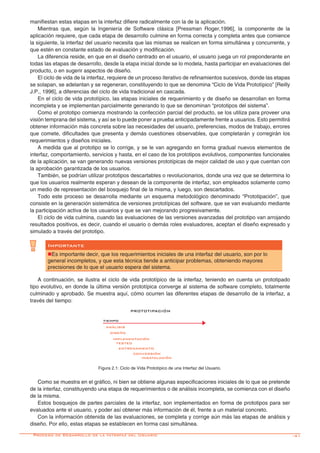 -41
manifiestan estas etapas en la interfaz difiere radicalmente con la de la aplicación.
Mientras que, según la Ingeniería de Software clásica [Pressman Roger,1996], la componente de la
aplicación requiere, que cada etapa de desarrollo culmine en forma correcta y completa antes que comience
la siguiente, la interfaz del usuario necesita que las mismas se realicen en forma simultánea y concurrente, y
que estén en constante estado de evaluación y modificación.
La diferencia reside, en que en el diseño centrado en el usuario, el usuario juega un rol preponderante en
todas las etapas de desarrollo, desde la etapa inicial donde se lo modela, hasta participar en evaluaciones del
producto, o en sugerir aspectos de diseño.
El ciclo de vida de la interfaz, requiere de un proceso iterativo de refinamientos sucesivos, donde las etapas
se solapan, se adelantan y se regeneran, constituyendo lo que se denomina “Ciclo de Vida Prototípico” [Reilly
J.P., 1996], a diferencias del ciclo de vida tradicional en cascada.
En el ciclo de vida prototípico, las etapas iniciales de requerimiento y de diseño se desarrollan en forma
incompleta y se implementan parcialmente generando lo que se denominan “prototipos del sistema”.
Como el prototipo comienza mostrando la confección parcial del producto, se los utiliza para proveer una
visión temprana del sistema, y así se lo puede poner a prueba anticipadamente frente a usuarios. Esto permitirá
obtener información más concreta sobre las necesidades del usuario, preferencias, modos de trabajo, errores
que comete, dificultades que presenta y demás cuestiones observables, que completarán y corregirán los
requerimientos y diseños iniciales.
A medida que al prototipo se lo corrige, y se le van agregando en forma gradual nuevos elementos de
interfaz, comportamiento, servicios y hasta, en el caso de los prototipos evolutivos, componentes funcionales
de la aplicación, se van generando nuevas versiones prototípicas de mejor calidad de uso y que cuentan con
la aprobación garantizada de los usuarios.
También, se podrían utilizar prototipos descartables o revolucionarios, donde una vez que se determina lo
que los usuarios realmente esperan y desean de la componente de interfaz, son empleados solamente como
un medio de representación del bosquejo final de la misma, y luego, son descartados.
Todo este proceso se desarrolla mediante un esquema metodológico denominado “Prototipación”, que
consiste en la generación sistemática de versiones prototípicas del software, que se van evaluando mediante
la participación activa de los usuarios y que se van mejorando progresivamente.
El ciclo de vida culmina, cuando las evaluaciones de las versiones avanzadas del prototipo van arrojando
resultados positivos, es decir, cuando el usuario o demás roles evaluadores, aceptan el diseño expresado y
simulado a través del prototipo.
Como se muestra en el gráfico, ni bien se obtiene algunas especificaciones iniciales de lo que se pretende
de la interfaz, constituyendo una etapa de requerimientos o de análisis incompleta, se comienza con el diseño
de la misma.
Estos bosquejos de partes parciales de la interfaz, son implementados en forma de prototipos para ser
evaluados ante el usuario, y poder así obtener más información de él, frente a un material concreto.
Con la información obtenida de las evaluaciones, se completa y corrige aún más las etapas de análisis y
diseño. Por ello, estas etapas se establecen en forma casi simultánea.
A continuación, se ilustra el ciclo de vida prototípico de la interfaz, teniendo en cuenta un prototipado
tipo evolutivo, en donde la última versión prototípica converge al sistema de software completo, totalmente
culminado y aprobado. Se muestra aquí, cómo ocurren las diferentes etapas de desarrollo de la interfaz, a
través del tiempo:
Figura 2.1: Ciclo de Vida Prototípico de una Interfaz del Usuario.
Importante
nEs importante decir, que los requerimientos iniciales de una interfaz del usuario, son por lo
general incompletos, y que esta técnica tiende a anticipar problemas, obteniendo mayores
precisiones de lo que el usuario espera del sistema.
Proceso de Desarrollo de la Interfaz del Usuario
PROTOTIPACIÓN
tiempo
análisis
diseño
implementación
testeo
entrenamiento
conversión
insatalación
 