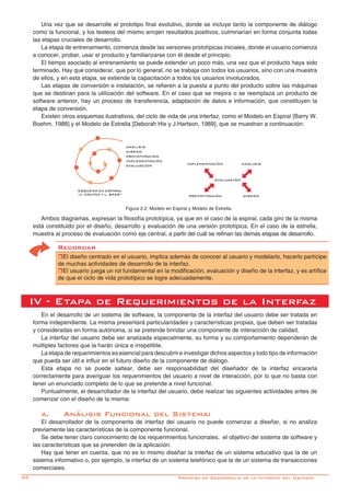 42-
Una vez que se desarrolle el prototipo final evolutivo, donde se incluye tanto la componente de diálogo
como la funcional, y los testeos del mismo arrojen resultados positivos, culminarían en forma conjunta todas
las etapas cruciales de desarrollo.
La etapa de entrenamiento, comienza desde las versiones prototípicas iniciales, donde el usuario comienza
a conocer, probar, usar el producto y familiarizarse con él desde el principio.
El tiempo asociado al entrenamiento se puede extender un poco más, una vez que el producto haya sido
terminado. Hay que considerar, que por lo general, no se trabaja con todos los usuarios, sino con una muestra
de ellos, y en esta etapa, se extiende la capacitación a todos los usuarios involucrados.
Las etapas de conversión e instalación, se refieren a la puesta a punto del producto sobre las máquinas
que se destinan para la utilización del software. En el caso que se mejora o se reemplaza un producto de
software anterior, hay un proceso de transferencia, adaptación de datos e información, que constituyen la
etapa de conversión.
Existen otros esquemas ilustrativos, del ciclo de vida de una interfaz, como el Modelo en Espiral [Barry W.
Boehm, 1988] y el Modelo de Estrella [Deborah Hix y J.Hartson, 1989], que se muestran a continuación:
Ambos diagramas, expresan la filosofía prototípica, ya que en el caso de la espiral, cada giro de la misma
está constituido por el diseño, desarrollo y evaluación de una versión prototípica. En el caso de la estrella,
muestra al proceso de evaluación como eje central, a partir del cuál se refinan las demás etapas de desarrollo.
Figura 2.2: Modelo en Espiral y Modelo de Estrella.
IV - Etapa de Requerimientos de la Interfaz
En el desarrollo de un sistema de software, la componente de la interfaz del usuario debe ser tratada en
forma independiente. La misma presentará particularidades y características propias, que deben ser tratadas
y consideradas en forma autónoma, si se pretende brindar una componente de interacción de calidad.
La interfaz del usuario debe ser analizada especialmente, su forma y su comportamiento dependerán de
múltiples factores que la harán única e irrepetible.
La etapa de requerimientos es esencial para descubrir e investigar dichos aspectos y todo tipo de información
que pueda ser útil e influir en el futuro diseño de la componente de diálogo.
Esta etapa no se puede saltear, debe ser responsabilidad del diseñador de la interfaz encararla
correctamente para averiguar los requerimientos del usuario a nivel de interacción, por lo que no basta con
tener un enunciado completo de lo que se pretende a nivel funcional.
Puntualmente, el desarrollador de la interfaz del usuario, debe realizar las siguientes actividades antes de
comenzar con el diseño de la misma:
a.	 Análisis Funcional del Sistema:
El desarrollador de la componente de interfaz del usuario no puede comenzar a diseñar, si no analiza
previamente las características de la componente funcional.
Se debe tener claro conocimiento de los requerimientos funcionales, el objetivo del sistema de software y
las características que se pretenden de la aplicación.
Hay que tener en cuenta, que no es lo mismo diseñar la interfaz de un sistema educativo que la de un
sistema informativo o, por ejemplo, la interfaz de un sistema telefónico que la de un sistema de transacciones
comerciales.
Recordar
rEl diseño centrado en el usuario, implica además de conocer al usuario y modelarlo, hacerlo partícipe
de muchas actividades de desarrollo de la interfaz.
rEl usuario juega un rol fundamental en la modificación, evaluación y diseño de la interfaz, y es artífice
de que el ciclo de vida prototípico se logre adecuadamente.
Proceso de Desarrollo de la Interfaz del Usuario
ANÁLISIS
DISEÑO
PROTOTIPACIÓN
IMPLEMENTACIÓN
EVALUACIÓN
ESQUEMA EN ESPIRAL
“J. COUTAZ Y L. BASS”
IMPLEMENTACIÓN ANÁLISIS
PROTOTIPACIÓN DISEÑO
EVALUACIÓN
 