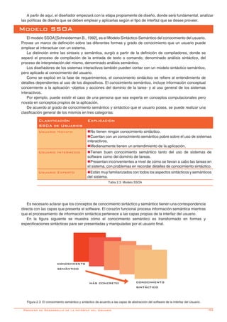 -45
A partir de aquí, el diseñador empezará con la etapa propiamente de diseño, donde será fundamental, analizar
las políticas de diseño que se deben emplear y aplicarlas según el tipo de interfaz que se desee proveer.
Modelo SSOA
El modelo SSOA [Schneiderman B., 1992], es el Modelo Sintáctico-Semántico del conocimiento del usuario.
Provee un marco de definición sobre las diferentes formas y grado de conocimiento que un usuario puede
emplear al interactuar con un sistema.
La distinción entre las sintaxis y semántica, surgió a partir de la definición de compiladores, donde se
separó el proceso de compilación de la entrada de texto o comando, denominado análisis sintáctico, del
proceso de interpretación del mismo, denominado análisis semántico.
Los diseñadores de los sistemas interactivos también pueden contar con un modelo sintáctico semántico,
pero aplicado al conocimiento del usuario.
Como se explicó en la fase de requerimientos, el conocimiento sintáctico se refiere al entendimiento de
detalles dependientes al uso de los dispositivos. El conocimiento semántico, incluye información conceptual
concerniente a la aplicación -objetos y acciones del dominio de la tarea- y al uso general de los sistemas
interactivos.
Por ejemplo, puede existir el caso de una persona que sea experta en conceptos computacionales pero
novata en conceptos propios de la aplicación.
De acuerdo al grado de conocimiento semántico y sintáctico que el usuario posea, se puede realizar una
clasificación general de los mismos en tres categorías:
Clasificación
SSOA de Usuarios
Explicación
Usuario Novato nNo tienen ningún conocimiento sintáctico.
nCuentan con un conocimiento semántico pobre sobre el uso de sistemas
interactivos.
nMedianamente tienen un entendimiento de la aplicación.
Usuario Intermedio nTienen buen conocimiento semántico tanto del uso de sistemas de
software como del dominio de tareas.
nPresentan inconvenientes a nivel de cómo se llevan a cabo las tareas en
el sistema, con problemas en recordar detalles de conocimiento sintáctico.
Usuario Experto nEstán muy familiarizados con todos los aspectos sintácticos y semánticos
del sistema.
Tabla 2.3: Modelo SSOA
Es necesario aclarar que los conceptos de conocimiento sintáctico y semántico tienen una correspondencia
directa con las capas que presenta el software. El corazón funcional procesa información semántica mientras
que el procesamiento de información sintáctica pertenece a las capas propias de la interfaz del usuario.
En la figura siguiente se muestra cómo el conocimiento semántico es transformado en formas y
especificaciones sintácticas para ser presentadas y manipuladas por el usuario final.
Figura 2.3: El conocimiento semántico y sintáctico de acuerdo a las capas de abstracción del software de la Interfaz del Usuario.
Proceso de Desarrollo de la Interfaz del Usuario
conocimiento
semántico
más concreto conocimiento
sintáctico
 