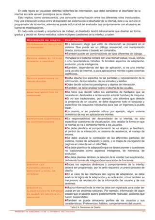 -47
En este figura se visualizan distintas vertientes de información, que debe considerar el diseñador de la
interfaz en cada versión prototípica de su diseño.
Esto implica, como consecuencia, una constante comunicación entre los diferentes roles involucrados.
Hay una interacción cíclica entre el diseñador del sistema con el diseñador de la interfaz, éste a su vez con el
programador de la interfaz, además se puede incluir al rol del evaluador que conjuntamente con el usuario es
fuente de modificaciones.
En todo este contexto y arquitectura de trabajo, el diseñador tendrá básicamente que diseñar en forma
gradual y decidir en forma metódica, sobre múltiples cuestiones de la interfaz, a saber:
Decisiones de diseño Explicación
Determinar el estilo de
interacción
nEs necesario elegir qué estilo de interacción se proveerá en el
sistema. Que puede ser un diálogo secuencial, con manipulación
directa, concurrente o basado en comandos.
nTambién puede ser combinaciones de tipos diferentes de diálogo.
Decidir sobre el tipo de
interfaz a proveer
vAnalizar si el sistema contará con una interfaz textual, visual, icónica
o con características híbridas. Si brindará aspectos de adaptación,
evolución, y/o de inteligencia.
nTambién, dependiendo del tipo de aplicación, si es una interfaz
para un sitio de Internet, o para aplicaciones móviles o para sistemas
telefónicos.
Decidir cuestiones de
visualización
nDebe diseñar los aspectos de las pantallas y representación de la
información, de los estados, de las entradas y salidas.
nDebe decidir sobre los paradigmas y objetos de interacción.
nTambién, se debe analizar sobre el diseño de las ayudas.
Analizar aspectos de
hardware
nSe tiene que decidir sobre los elementos de hardware que se
necesitarán, destinados a la interacción entre el hombre y la máquina.
nSi no son tradicionales, por ejemplo, una alfombra que detecte
la presencia de un usuario, se debe diagramar todo el bosquejo y
especificar los requisitos necesarios para que un ingeniero la pueda
crear.
nLo mismo, si se pretende utilizar por ejemplo, algún sistema
biométrico de voz en aplicaciones móviles.
Especificar cuestiones
de comportamiento
nEs responsabilidad del desarrollador de la interfaz, no sólo
especificar cuestiones de visualización, sino detallar la forma en que
la interfaz se va a comportar frente a los usuarios.
nSe debe planificar el comportamiento de los objetos, el feedback,
el control de la interacción, el sistema de asistencia, el manejo de
errores.
nSe debe analizar la correlación de las diferentes pantallas del
sistema, modos de activación y cierre, o el mapa de navegación de
páginas en caso de ser un sitio Web.
nSe debe planificar la adaptación que se desee proveer o cuestiones
no tradicionales como aspectos inteligentes, de inferencia, de
evolución.
nSe debe plantear también, la relación de la interfaz con la aplicación,
definiendo formas de integración e invocación de funciones.
Diseñar las
funcionalidades y
servicios a nivel de
interfaz
nTodos los aspectos dinámicos y comportamiento de la interfaz
deberá ser programado, por lo tanto requerirá un previo proceso de
diseño.
nEn el caso de las interfaces con signos de adaptación, se debe
analizar la lógica de la adaptación y su aplicación, como también su
mecanismo de recolección de la información del usuario y de sus
sesiones.
Diseñar el
almacenamiento externo
en bases de datos o en
archivos
nMucha información de la interfaz debe ser registrada para poder ser
usada en las próximas sesiones. Por ejemplo, información de algún
estado que el usuario quiere posteriormente reanudar, acciones que
fueron suspendidas.
nTambién se puede almacenar perfiles de los usuarios y sus
características. Preferencias, hábitos, comportamiento del usuario.
Tabla 2.4: Decisiones de Diseño.
Proceso de Desarrollo de la Interfaz del Usuario
 